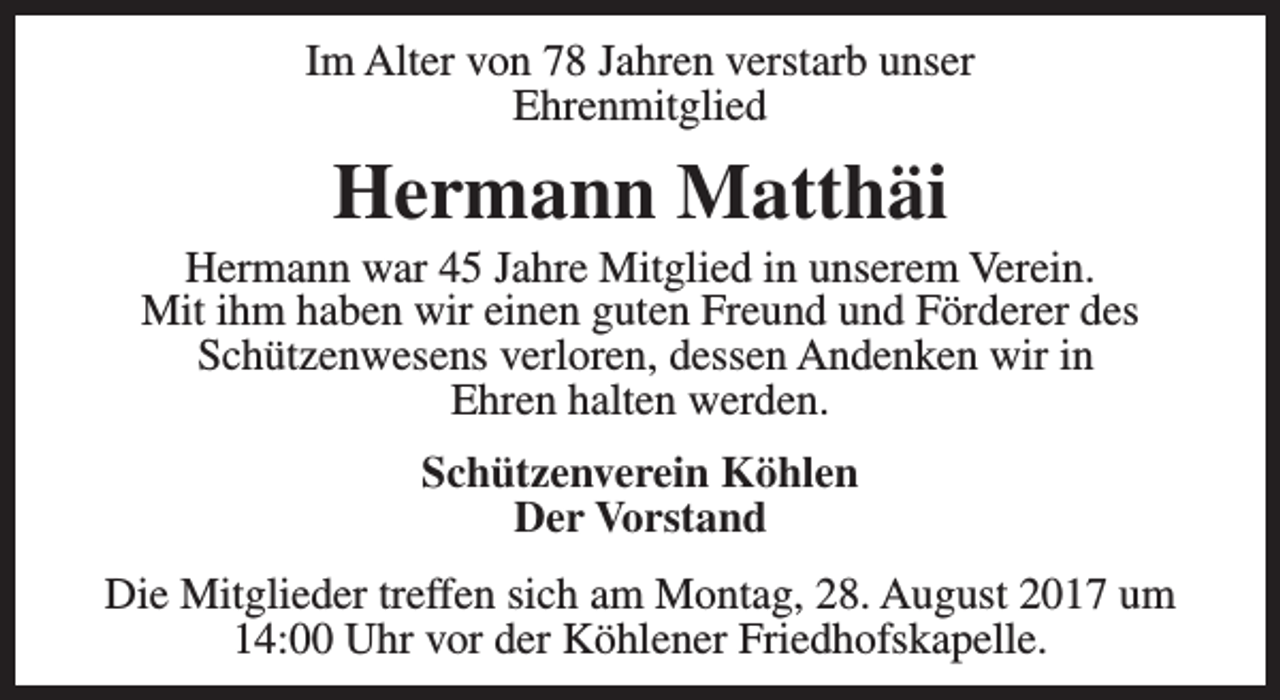 <p>Im Alter von 78 Jahren verstarb unser<br />Ehrenmitglied</p><p>Hermann Matthäi</p><p>Hermann war 45 Jahre Mitglied in unserem Verein.<br />Mit ihm haben wir einen guten Freund und Förderer des<br />Schützenwesens verloren, dessen Andenken wir in<br />Ehren halten werden.<br />Schützenverein Köhlen<br />Der Vorstand<br />Die Mitglieder treffen sich am Montag, 28. August 2017 um<br />14:00 Uhr vor der Köhlener Friedhofskapelle.</p>