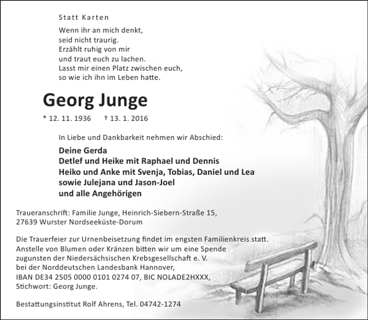 <p>Statt Karte n<br />Wenn ihr an mich denkt,<br />seid nicht traurig.<br />Erzählt ruhig von mir<br />und traut euch zu lachen.<br />Lasst mir einen Platz zwischen euch,<br />so wie ich ihn im Leben hatte.</p>
<p>Georg Junge<br />* 12. 11. 1936</p>
<p>† 13. 1. 2016</p>
<p>In Liebe und Dankbarkeit nehmen wir Abschied:</p>
<p>Deine Gerda<br />Detlef und Heike mit Raphael und Dennis<br />Heiko und Anke mit Svenja, Tobias, Daniel und Lea<br />sowie Julejana und Jason-Joel<br />und alle Angehörigen<br />Traueranschrift: Familie Junge, Heinrich-Siebern-Straße 15,<br />27639 Wurster Nordseeküste-Dorum<br />Die Trauerfeier zur Urnenbeisetzung findet im engsten Familienkreis statt.<br />Anstelle von Blumen oder Kränzen bitten wir um eine Spende<br />zugunsten der Niedersächsischen Krebsgesellschaft e. V.<br />bei der Norddeutschen Landesbank Hannover,<br />IBAN DE34 2505 000101 0274 07, BIC NOLADE2HXXX,<br />Stichwort: Georg Junge.<br />Bestattungsinstitut Rolf Ahrens, Tel. 04742-1274</p>