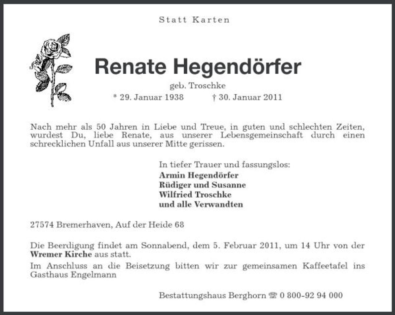<p>Statt Karten</p><p>Renate Hegendörfer<br />geb. Troschke * 29. Januar 1938 † 30. Januar 2011 Nach mehr als 50 Jahren in Liebe und Treue, in guten und schlechten Zeiten, wurdest Du, liebe Renate, aus unserer Lebensgemeinschaft durch einen schrecklichen Unfall aus unserer Mitte gerissen. In tiefer Trauer und fassungslos: Armin Hegendörfer Rüdiger und Susanne Wilfried Troschke und alle Verwandten 27574 Bremerhaven, Auf der Heide 68 Die Beerdigung findet am Sonnabend, dem 5. Februar 2011, um 14 Uhr von der Wremer Kirche aus statt. Im Anschluss an die Beisetzung bitten wir zur gemeinsamen Kaffeetafel ins Gasthaus Engelmann Bestattungshaus Berghorn 0 800-92 94 000</p>