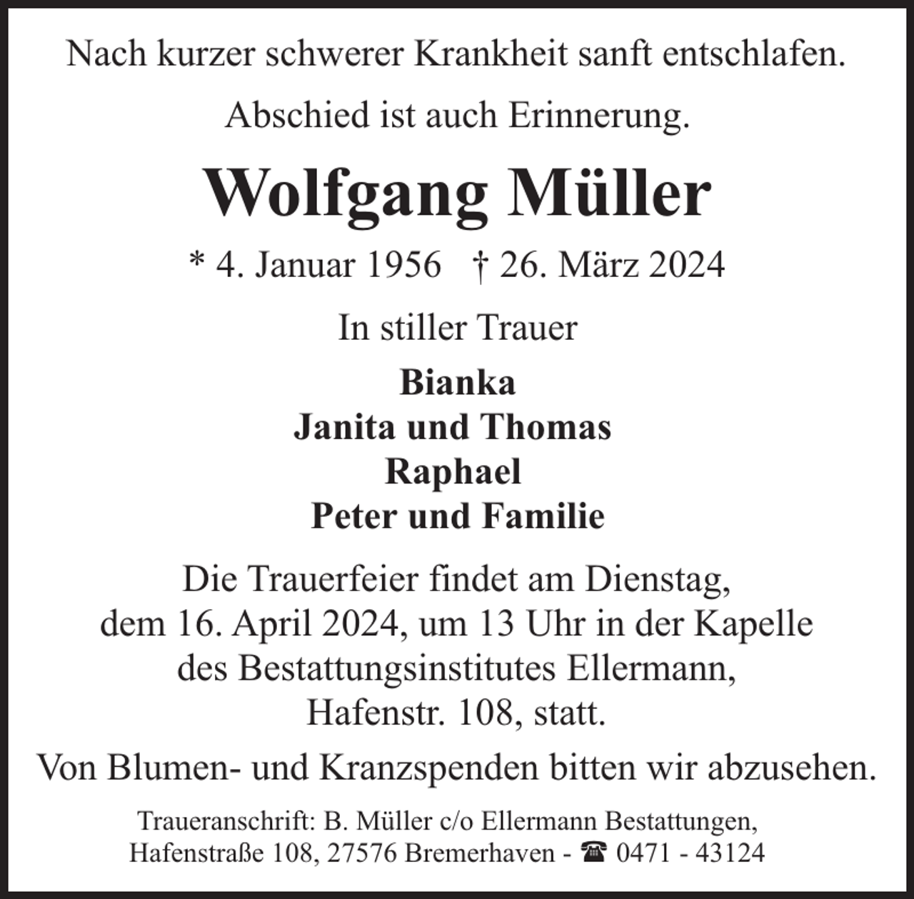 <p>Nach kurzer schwerer Krankheit sanft entschlafen.<br />Abschied ist auch Erinnerung.</p><p>Wolfgang Müller<br />* 4. Januar 1956 † 26. März 2024<br />In stiller Trauer<br />Bianka<br />Janita und Thomas<br />Raphael<br />Peter und Familie<br />Die Trauerfeier findet am Dienstag,<br />dem 16. April 2024, um 13 Uhr in der Kapelle<br />des Bestattungsinstitutes Ellermann,<br />Hafenstr. 108, statt.<br />Von Blumen- und Kranzspenden bitten wir abzusehen.<br />Traueranschrift: B. Müller c/o Ellermann Bestattungen,<br />Hafenstraße 108, 27576 Bremerhaven - ( 0471 - 43124</p>