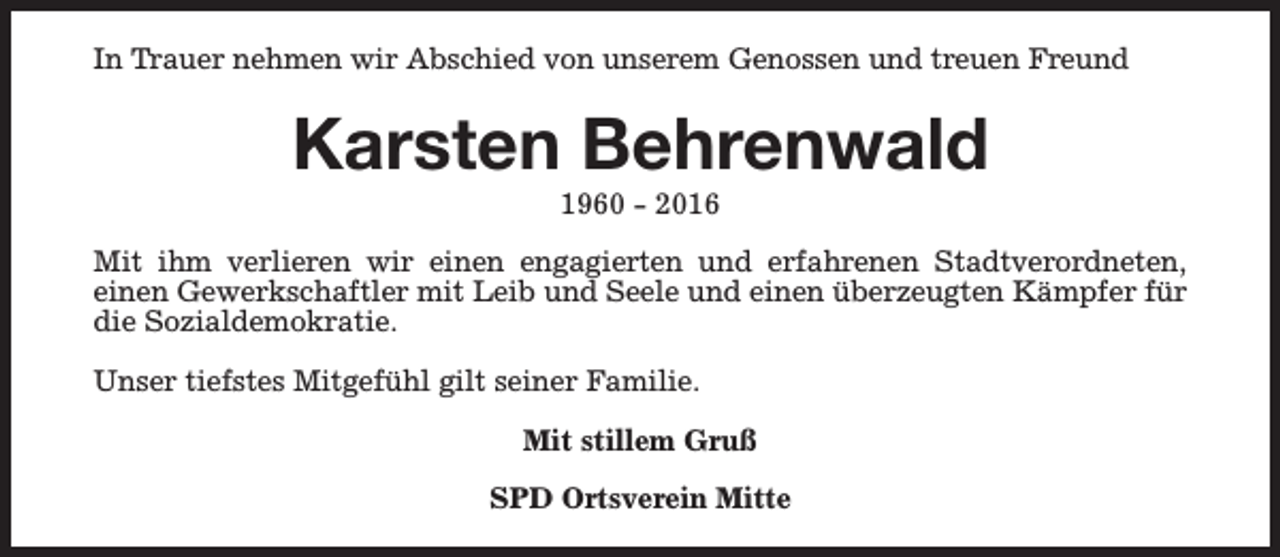 <p>In Trauer nehmen wir Abschied von unserem Genossen und treuen Freund</p><p>Karsten Behrenwald<br />1960 - 2016</p><p>Mit ihm verlieren wir einen engagierten und erfahrenen Stadtverordneten,<br />einen Gewerkschaftler mit Leib und Seele und einen überzeugten Kämpfer für<br />die Sozialdemokratie.<br />Unser tiefstes Mitgefühl gilt seiner Familie.<br />Mit stillem Gruß<br />SPD Ortsverein Mitte</p>