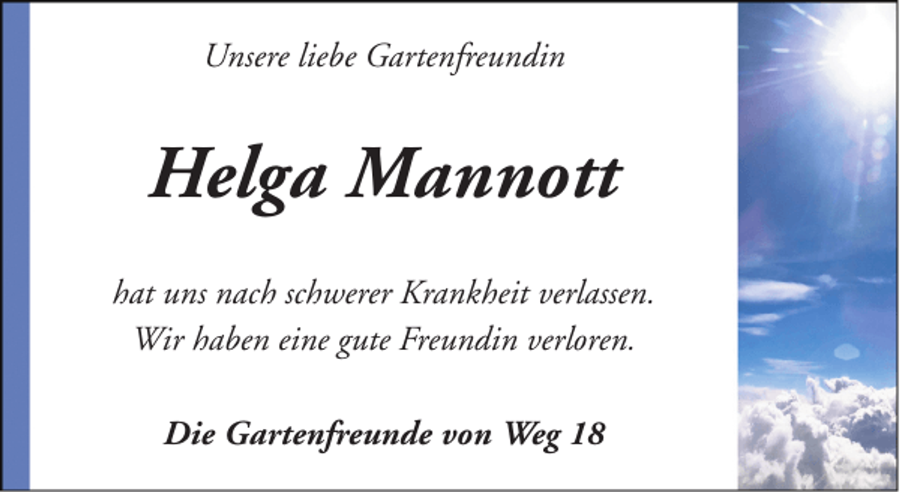 <p>Unsere liebe Gartenfreundin</p><p>Helga Mannott<br />hat uns nach schwerer Krankheit verlassen.<br />Wir haben eine gute Freundin verloren.<br />Die Gartenfreunde von Weg 18</p>