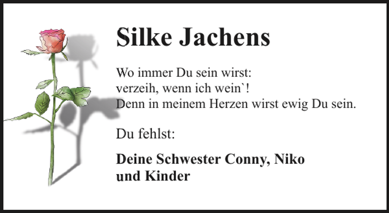 <p>Silke Jachens<br />S<br />W immer Du sein wirst:<br />Wo<br />veerzeih, wenn ich wein`!<br />Denn in meinem Herzen wirst ewig Du sein.<br />D</p><p>Du fehlst:<br />D<br />D<br />Deine<br />Schwester Conny, Niko<br />un<br />nd Kinder</p>