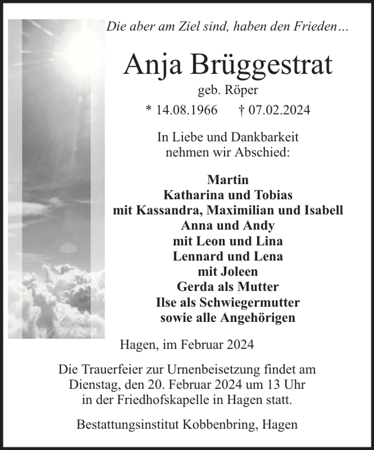 <p>Die aber am Ziel sind, haben den Frieden…</p><p>Anja Brüggestrat<br />geb. Röper<br />* 14.08.1966 † 07.02.2024<br />In Liebe und Dankbarkeit<br />nehmen wir Abschied:<br />Martin<br />Katharina und Tobias<br />mit Kassandra, Maximilian und Isabell<br />Anna und Andy<br />mit Leon und Lina<br />Lennard und Lena<br />mit Joleen<br />Gerda als Mutter<br />Ilse als Schwiegermutter<br />sowie alle Angehörigen<br />Hagen, im Februar 2024<br />Die Trauerfeier zur Urnenbeisetzung findet am<br />Dienstag, den 20. Februar 2024 um 13 Uhr<br />in der Friedhofskapelle in Hagen statt.<br />Bestattungsinstitut Kobbenbring, Hagen</p>