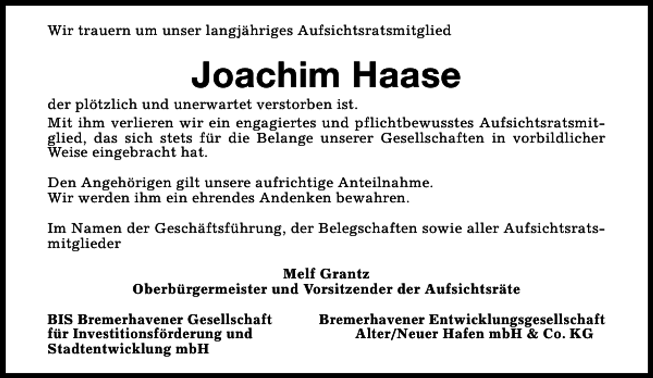 <p>Wir trauern um unser langjähriges Aufsichtsratsmitglied</p><p>Joachim Haase</p><p>der plötzlich und unerwartet verstorben ist.<br />Mit ihm verlieren wir ein engagiertes und pflichtbewusstes Aufsichtsratsmitglied, das sich stets für die Belange unserer Gesellschaften in vorbildlicher<br />Weise eingebracht hat.<br />Den Angehörigen gilt unsere aufrichtige Anteilnahme.<br />Wir werden ihm ein ehrendes Andenken bewahren.<br />Im Namen der Geschäftsführung, der Belegschaften sowie aller Aufsichtsratsmitglieder<br />Melf Grantz<br />Oberbürgermeister und Vorsitzender der Aufsichtsräte<br />BIS Bremerhavener Gesellschaft<br />für Investitionsförderung und<br />Stadtentwicklung mbH</p><p>Bremerhavener Entwicklungsgesellschaft<br />Alter/Neuer Hafen mbH &amp; Co. KG</p>
