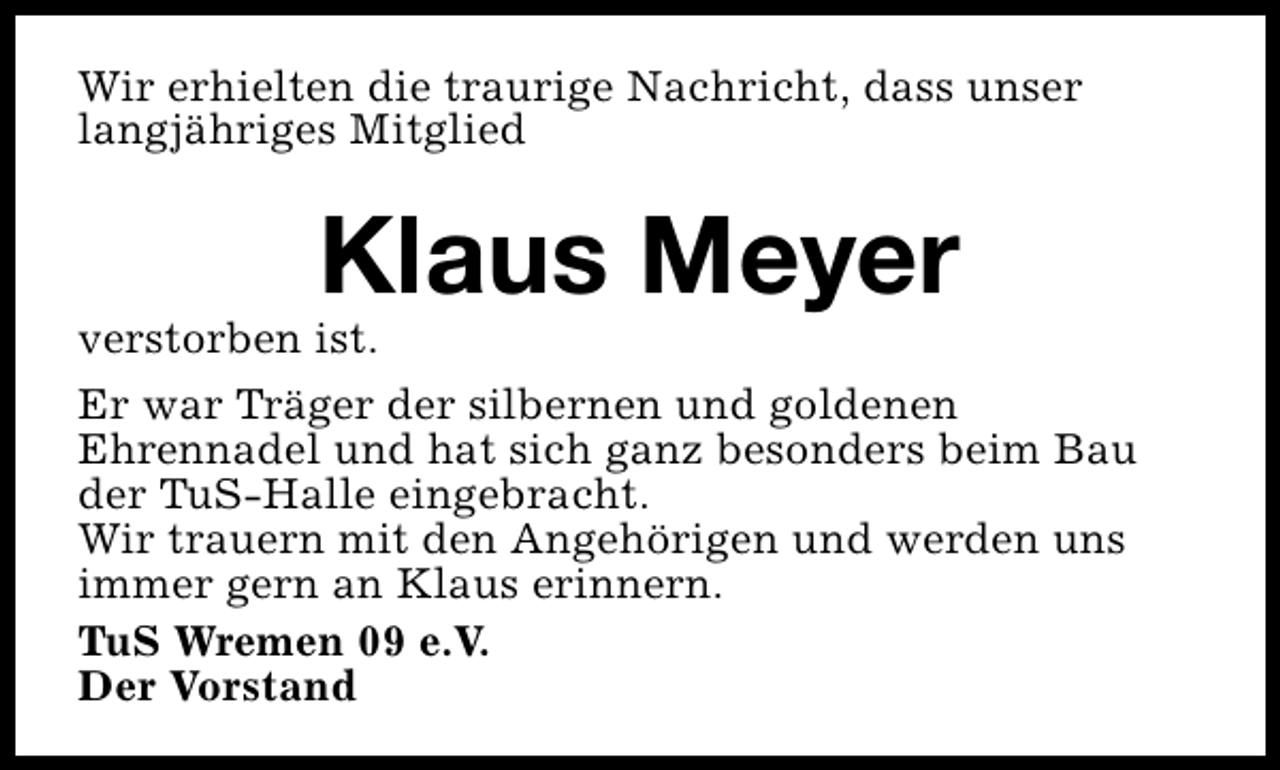 <p>Wir erhielten die traurige Nachricht, dass unser<br />langjähriges Mitglied</p><p>Klaus Meyer</p><p>verstorben ist.</p><p>Er war Träger der silbernen und goldenen<br />Ehrennadel und hat sich ganz besonders beim Bau<br />der TuS-Halle eingebracht.<br />Wir trauern mit den Angehörigen und werden uns<br />immer gern an Klaus erinnern.<br />TuS Wremen 09 e.V.<br />Der Vorstand</p>