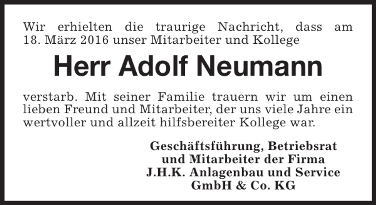 <p>Wir erhielten die traurige Nachricht, dass am<br />18. März 2016 unser Mitarbeiter und Kollege</p><p>Herr Adolf Neumann</p><p>verstarb. Mit seiner Familie trauern wir um einen<br />lieben Freund und Mitarbeiter, der uns viele Jahre ein<br />wertvoller und allzeit hilfsbereiter Kollege war.<br />Geschäftsführung, Betriebsrat<br />und Mitarbeiter der Firma<br />J.H.K. Anlagenbau und Service<br />GmbH &amp; Co. KG</p>