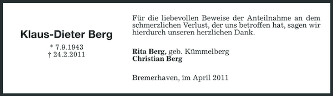 <p>Klaus-Dieter Berg<br />* 7.9.1943 † 24.2.2011</p>
<p>Für die liebevollen Beweise der Anteilnahme an dem schmerzlichen Verlust, der uns betroffen hat, sagen wir hierdurch unseren herzlichen Dank. Rita Berg, geb. Kümmelberg Christian Berg Bremerhaven, im April 2011</p>