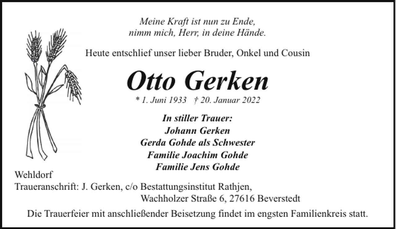 <p>Meine Kraft ist nun zu Ende,<br />nimm mich, Herr, in deine Hände.<br />Heute entschlief unser lieber Bruder, Onkel und Cousin</p><p>Otto Gerken<br />* 1. Juni 1933 † 20. Januar 2022</p><p>In stiller Trauer:<br />Johann Gerken<br />Gerda Gohde als Schwester<br />Familie Joachim Gohde<br />Familie Jens Gohde</p><p>Wehldorf<br />Traueranschrift: J. Gerken, c/o Bestattungsinstitut Rathjen,<br />Wachholzer Straße 6, 27616 Beverstedt<br />Die Trauerfeier mit anschließender Beisetzung findet im engsten Familienkreis statt.</p>