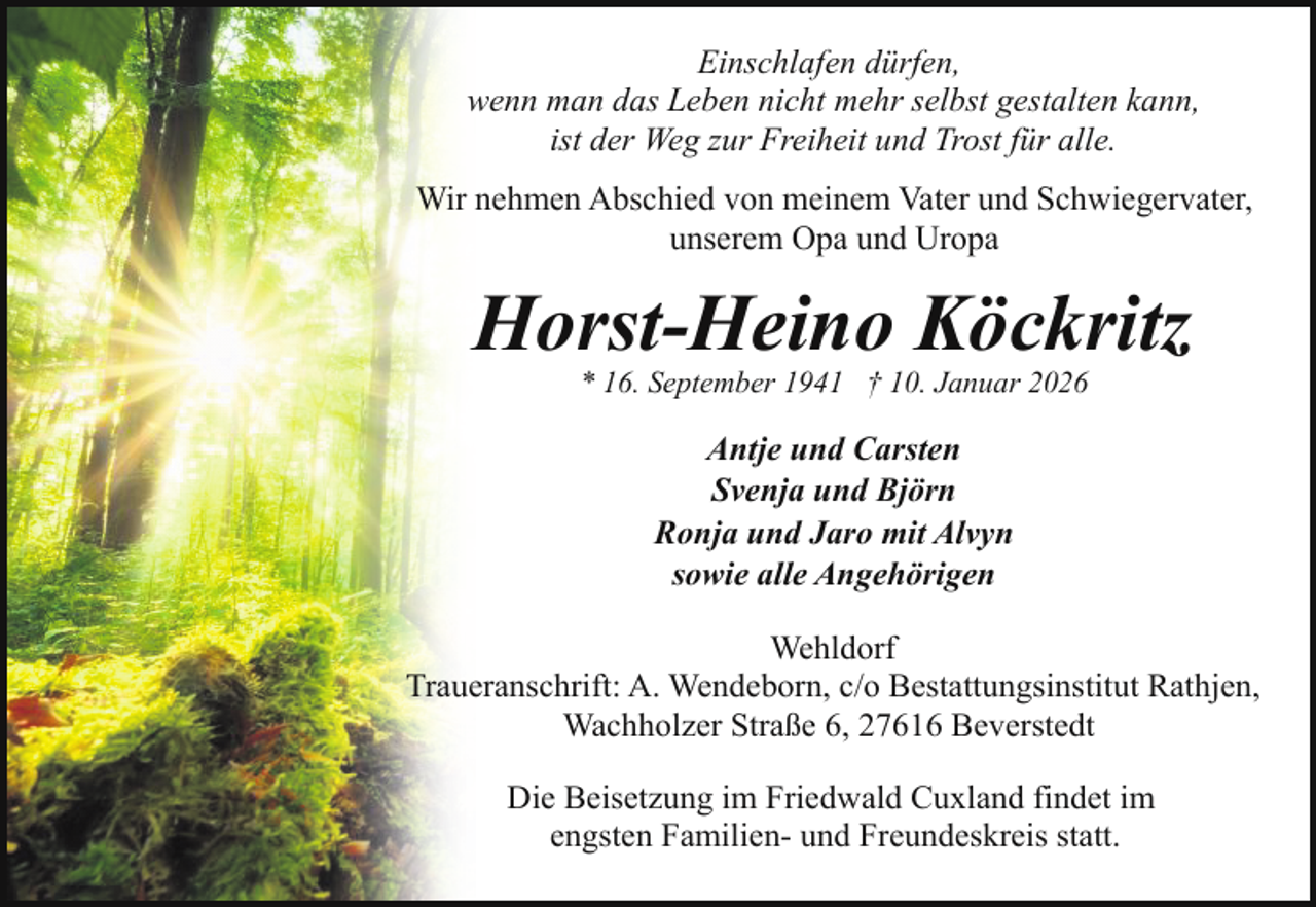 <p>Einschlafen dürfen,<br />wenn man das Leben nicht mehr selbst gestalten kann,<br />ist der Weg zur Freiheit und Trost für alle.<br />Wir nehmen Abschied von meinem Vater und Schwiegervater,<br />unserem Opa und Uropa</p><p>Horst-Heino Köckritz<br />* 16. September 1941 † 10. Januar 2026</p><p>Antje und Carsten<br />Svenja und Björn<br />Ronja und Jaro mit Alvyn<br />sowie alle Angehörigen<br />Wehldorf<br />Traueranschrift: A. Wendeborn, c/o Bestattungsinstitut Rathjen,<br />Wachholzer Straße 6, 27616 Beverstedt<br />Die Beisetzung im Friedwald Cuxland findet im<br />engsten Familien- und Freundeskreis statt.</p>