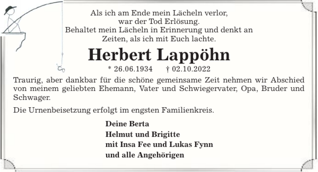 <p>Als ich am Ende mein Lächeln verlor,<br />war der Tod Erlösung.<br />Behaltet mein Lächeln in Erinnerung und denkt an<br />Zeiten, als ich mit Euch lachte.</p><p>Herbert Lappöhn</p><p>* 26.06.1934<br />† 02.10.2022<br />Traurig, aber dankbar für die schöne gemeinsame Zeit nehmen wir Abschied<br />von meinem geliebten Ehemann, Vater und Schwiegervater, Opa, Bruder und<br />Schwager.<br />Die Urnenbeisetzung erfolgt im engsten Familienkreis.<br />Deine Berta<br />Helmut und Brigitte<br />mit Insa Fee und Lukas Fynn<br />und alle Angehörigen</p>