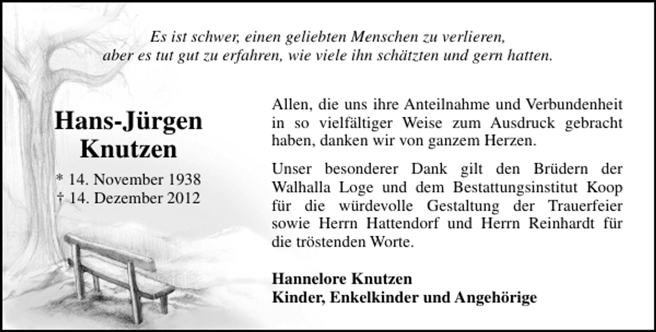 <p>Es ist schwer, einen geliebten Menschen zu verlieren,<br />aber es tut gut zu erfahren, wie viele ihn schätzten und gern hatten.</p><p>Hans-Jürgen<br />Knutzen<br />* 14. November 1938<br />† 14. Dezember 2012</p><p>Allen, die uns ihre Anteilnahme und Verbundenheit<br />in so vielfältiger Weise zum Ausdruck gebracht<br />haben, danken wir von ganzem Herzen.<br />Unser besonderer Dank gilt den Brüdern der<br />Walhalla Loge und dem Bestattungsinstitut Koop<br />für die würdevolle Gestaltung der Trauerfeier<br />sowie Herrn Hattendorf und Herrn Reinhardt für<br />die tröstenden Worte.<br />Hannelore Knutzen<br />Kinder, Enkelkinder und Angehörige</p>