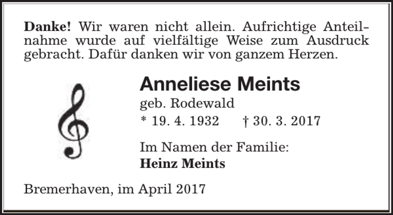 <p>Danke! Wir waren nicht allein. Aufrichtige Anteilnahme wurde auf vielfältige Weise zum Ausdruck<br />gebracht. Dafür danken wir von ganzem Herzen.</p><p>Anneliese Meints</p><p>geb. Rodewald<br />* 19. 4. 1932<br />† 30. 3. 2017<br />Im Namen der Familie:<br />Heinz Meints<br />Bremerhaven, im April 2017</p>