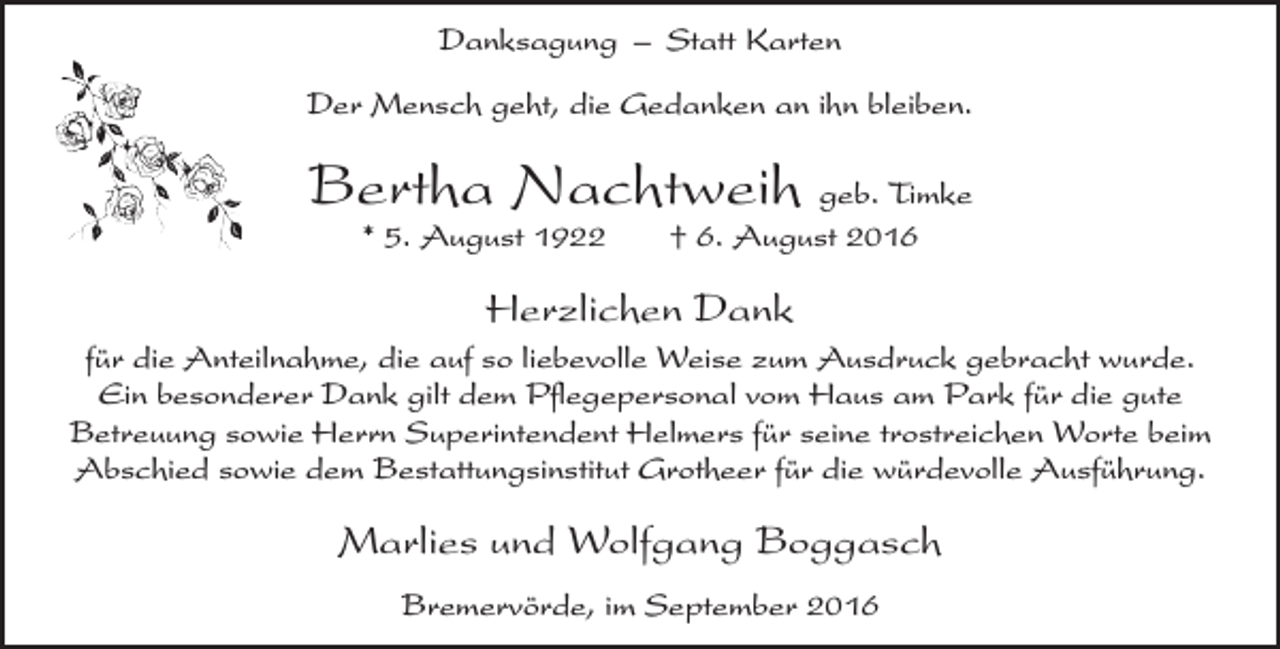 <p>Danksagung – Statt Karten<br />Der Mensch geht, die Gedanken an ihn bleiben.</p><p>Bertha Nachtweih geb. Timke<br />* 5. August 1922</p><p>† 6. August 2016</p><p>Herzlichen Dank<br />für die Anteilnahme, die auf so liebevolle Weise zum Ausdruck gebracht wurde.<br />Ein besonderer Dank gilt dem Pflegepersonal vom Haus am Park für die gute<br />Betreuung sowie Herrn Superintendent Helmers für seine trostreichen Worte beim<br />Abschied sowie dem Bestattungsinstitut Grotheer für die würdevolle Ausführung.</p><p>Marlies und Wolfgang Boggasch<br />Bremervörde, im September 2016</p>