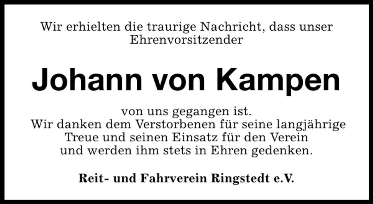 <p>Wir erhielten die traurige Nachricht, dass unser<br />Ehrenvorsitzender</p><p>Johann von Kampen<br />von uns gegangen ist.<br />Wir danken dem Verstorbenen für seine langjährige<br />Treue und seinen Einsatz für den Verein<br />und werden ihm stets in Ehren gedenken.<br />Reit- und Fahrverein Ringstedt e.V.</p>