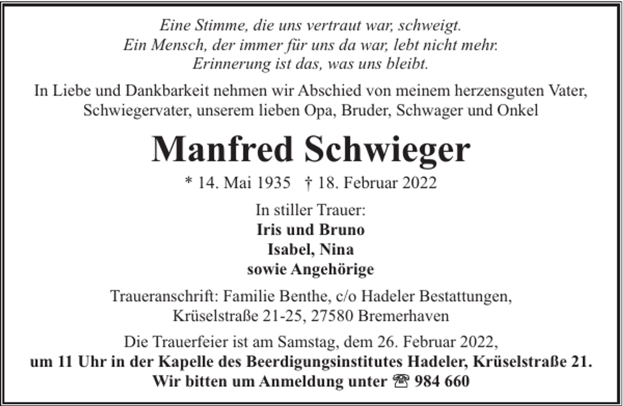 <p>Eine Stimme, die uns vertraut war, schweigt.<br />Ein Mensch, der immer für uns da war, lebt nicht mehr.<br />Erinnerung ist das, was uns bleibt.<br />In Liebe und Dankbarkeit nehmen wir Abschied von meinem herzensguten Vater,<br />Schwiegervater, unserem lieben Opa, Bruder, Schwager und Onkel</p><p>Manfred Schwieger<br />* 14. Mai 1935 † 18. Februar 2022<br />In stiller Trauer:<br />Iris und Bruno<br />Isabel, Nina<br />sowie Angehörige<br />Traueranschrift: Familie Benthe, c/o Hadeler Bestattungen,<br />Krüselstraße 21-25, 27580 Bremerhaven<br />Die Trauerfeier ist am Samstag, dem 26. Februar 2022,<br />um 11 Uhr in der Kapelle des Beerdigungsinstitutes Hadeler, Krüselstraße 21.<br />Wir bitten um Anmeldung unter<br />984 660</p>