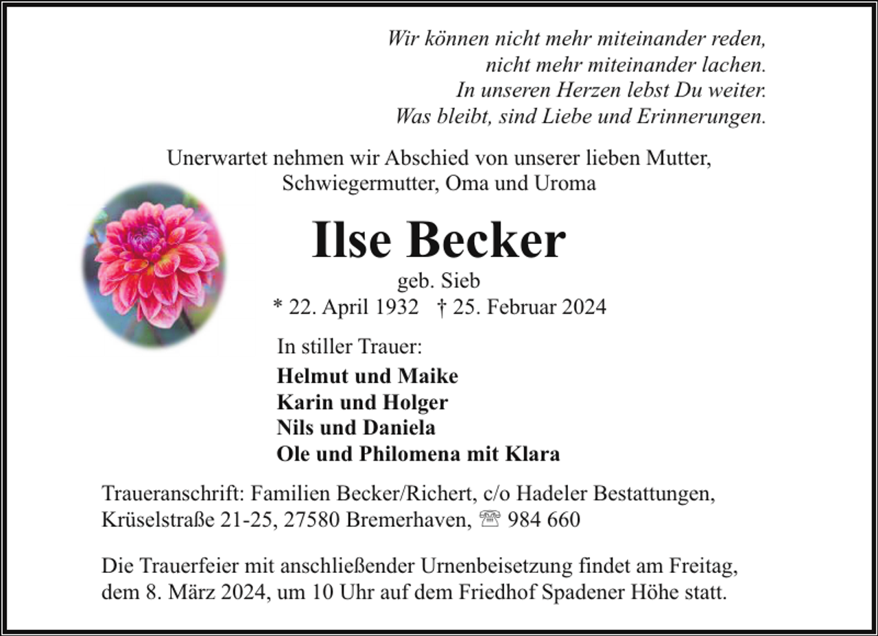 <p>Wir können nicht mehr miteinander reden,<br />nicht mehr miteinander lachen.<br />In unseren Herzen lebst Du weiter.<br />Was bleibt, sind Liebe und Erinnerungen.<br />Unerwartet nehmen wir Abschied von unserer lieben Mutter,<br />Schwiegermutter, Oma und Uroma</p><p>Ilse Becker</p><p>geb. Sieb<br />* 22. April 1932 † 25. Februar 2024<br />In stiller Trauer:<br />Helmut und Maike<br />Karin und Holger<br />Nils und Daniela<br />Ole und Philomena mit Klara<br />Traueranschrift: Familien Becker/Richert, c/o Hadeler Bestattungen,<br />Krüselstraße 21-25, 27580 Bremerhaven, ' 984 660<br />Die Trauerfeier mit anschließender Urnenbeisetzung findet am Freitag,<br />dem 8. März 2024, um 10 Uhr auf dem Friedhof Spadener Höhe statt.</p>