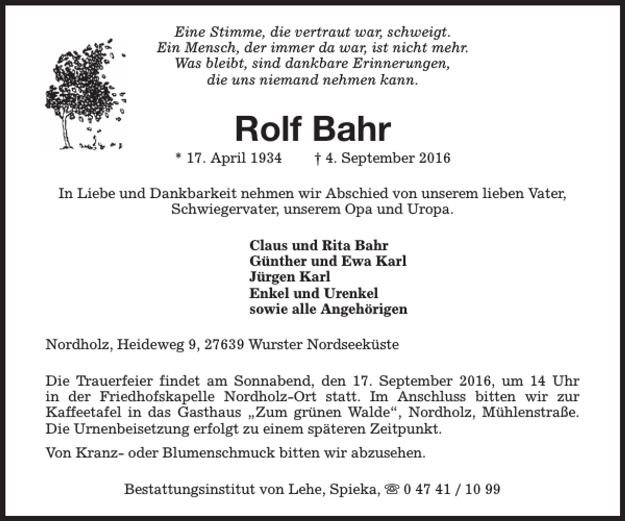 <p>Eine Stimme, die vertraut war, schweigt.<br />Ein Mensch, der immer da war, ist nicht mehr.<br />Was bleibt, sind dankbare Erinnerungen,<br />die uns niemand nehmen kann.</p><p>Rolf Bahr</p><p>* 17. April 1934</p><p>† 4. September 2016</p><p>In Liebe und Dankbarkeit nehmen wir Abschied von unserem lieben Vater,<br />Schwiegervater, unserem Opa und Uropa.<br />Claus und Rita Bahr<br />Günther und Ewa Karl<br />Jürgen Karl<br />Enkel und Urenkel<br />sowie alle Angehörigen<br />Nordholz, Heideweg 9, 27639 Wurster Nordseeküste<br />Die Trauerfeier findet am Sonnabend, den 17. September 2016, um 14 Uhr<br />in der Friedhofskapelle Nordholz-Ort statt. Im Anschluss bitten wir zur<br />Kaffeetafel in das Gasthaus „Zum grünen Walde“, Nordholz, Mühlenstraße.<br />Die Urnenbeisetzung erfolgt zu einem späteren Zeitpunkt.<br />Von Kranz- oder Blumenschmuck bitten wir abzusehen.<br />Bestattungsinstitut von Lehe, Spieka, s 0 47 41 / 10 99</p>