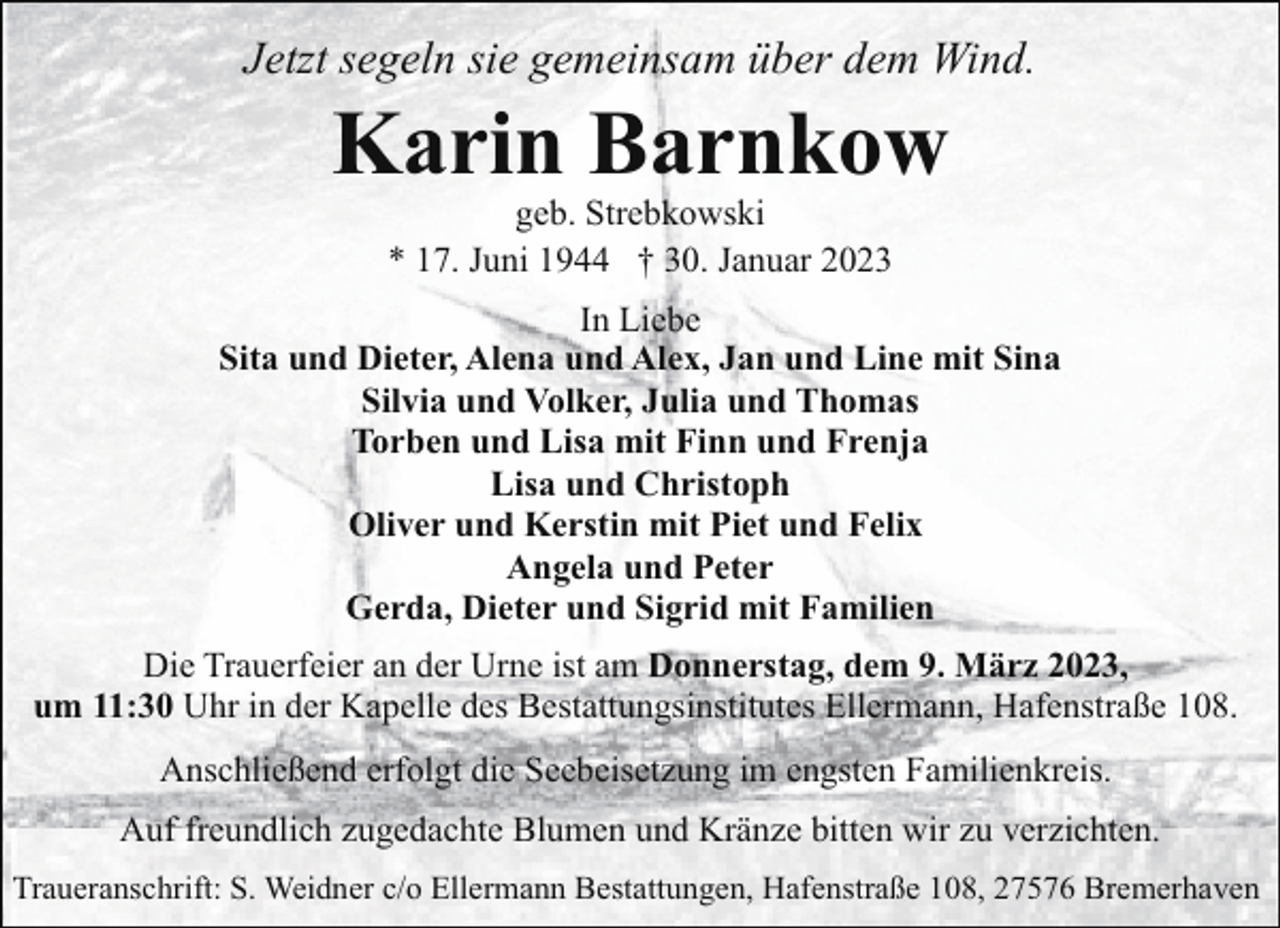 <p>Jetzt segeln sie gemeinsam über dem Wind.</p><p>Karin Barnkow<br />geb. Strebkowski<br />* 17. Juni 1944 † 30. Januar 2023</p><p>In Liebe<br />Sita und Dieter, Alena und Alex, Jan und Line mit Sina<br />Silvia und Volker, Julia und Thomas<br />Torben und Lisa mit Finn und Frenja<br />Lisa und Christoph<br />Oliver und Kerstin mit Piet und Felix<br />Angela und Peter<br />Gerda, Dieter und Sigrid mit Familien<br />Die Trauerfeier an der Urne ist am Donnerstag, dem 9. März 2023,<br />um 11:30 Uhr in der Kapelle des Bestattungsinstitutes Ellermann, Hafenstraße 108.<br />Anschließend erfolgt die Seebeisetzung im engsten Familienkreis.<br />Auf freundlich zugedachte Blumen und Kränze bitten wir zu verzichten.<br />Traueranschrift: S. Weidner c/o Ellermann Bestattungen, Hafenstraße 108, 27576 Bremerhaven</p>