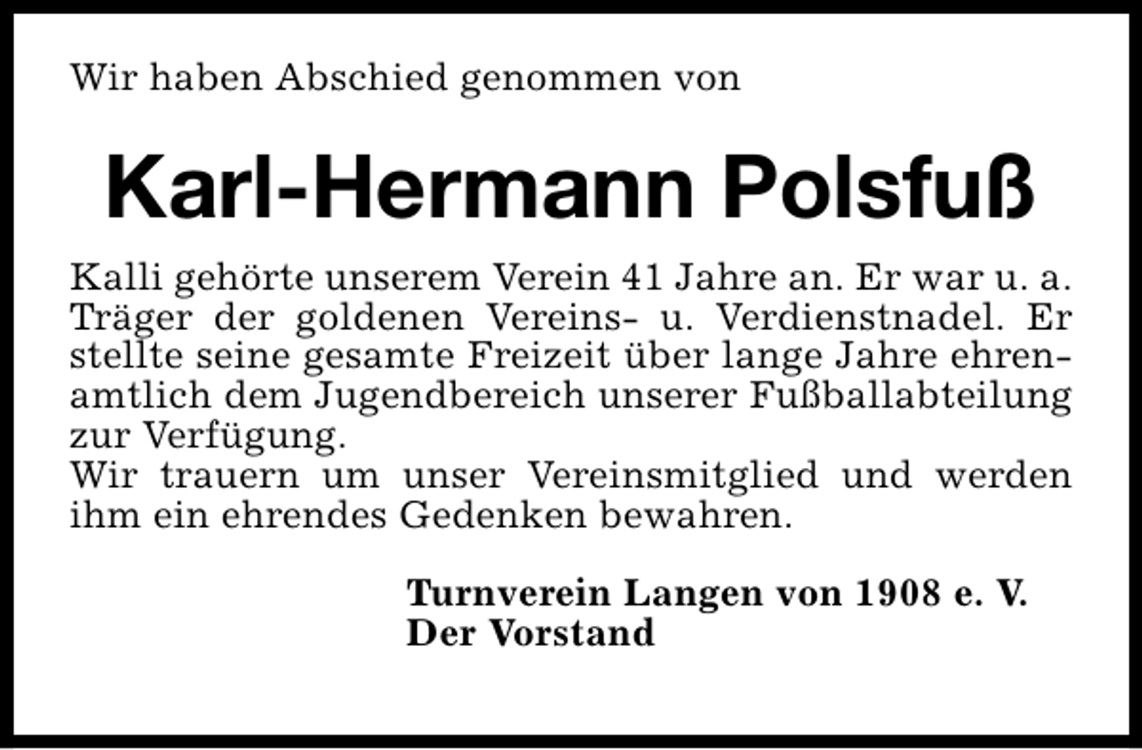 <p>Wir haben Abschied genommen von</p><p>Karl-Hermann Polsfuß<br />Kalli gehörte unserem Verein 41 Jahre an. Er war u. a.<br />Träger der goldenen Vereins- u. Verdienstnadel. Er<br />stellte seine gesamte Freizeit über lange Jahre ehrenamtlich dem Jugendbereich unserer Fußballabteilung<br />zur Verfügung.<br />Wir trauern um unser Vereinsmitglied und werden<br />ihm ein ehrendes Gedenken bewahren.<br />Turnverein Langen von 1908 e. V.<br />Der Vorstand</p>