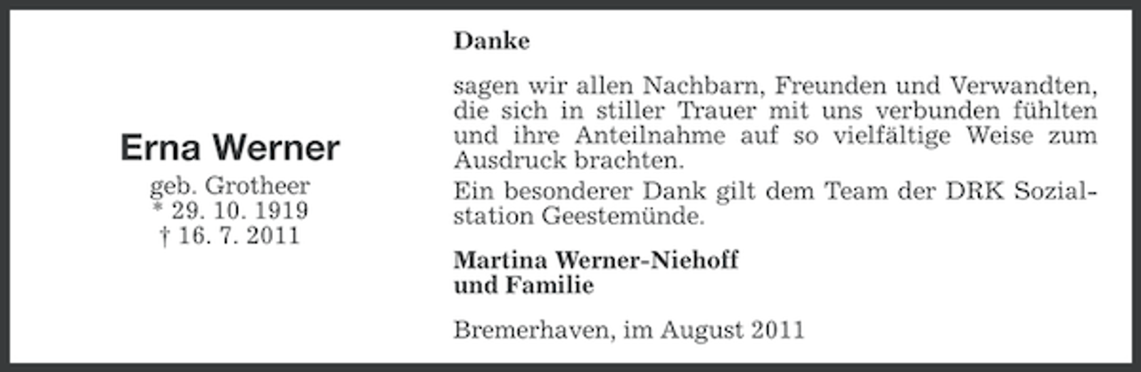 <p>Danke</p><p>Erna Werner<br />geb. Grotheer<br />* 29. 10. 1919<br />† 16. 7. 2011</p><p>sagen wir allen Nachbarn, Freunden und Verwandten,<br />die sich in stiller Trauer mit uns verbunden fühlten<br />und ihre Anteilnahme auf so vielfältige Weise zum<br />Ausdruck brachten.<br />Ein besonderer Dank gilt dem Team der DRK Sozialstation Geestemünde.<br />Martina Werner-Niehoff<br />und Familie<br />Bremerhaven, im August 2011</p>