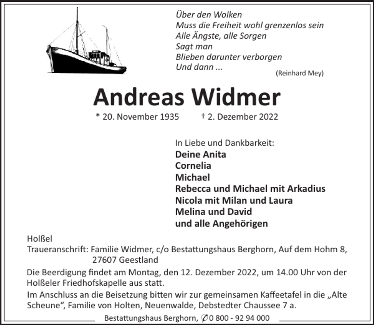 <p>Über den Wolken<br />Muss die Freiheit wohl grenzenlos sein<br />Alle Ängste, alle Sorgen<br />Sagt man<br />Blieben darunter verborgen<br />Und dann ...<br />(Reinhard Mey)</p><p>Andreas Widmer<br />* 20. November 1935</p><p>† 2. Dezember 2022</p><p>In Liebe und Dankbarkeit:</p><p>Deine Anita<br />Cornelia<br />Michael<br />Rebecca und Michael mit Arkadius<br />Nicola mit Milan und Laura<br />Melina und David<br />und alle Angehörigen<br />Holßel<br />Traueranschri": Familie Widmer, c/o Besta#ungshaus Berghorn, Auf dem Hohm 8,<br />27607 Geestland<br />Die Beerdigung ﬁndet am Montag, den 12. Dezember 2022, um 14.00 Uhr von der<br />Holßeler Friedhofskapelle aus sta#.<br />Im Anschluss an die Beisetzung bi#en wir zur gemeinsamen Kaﬀeetafel in die „Alte<br />Scheune“, Familie von Holten, Neuenwalde, Debstedter Chaussee 7 a.<br />Besta#ungshaus Berghorn, * 0 800 - 92 94 000</p>
