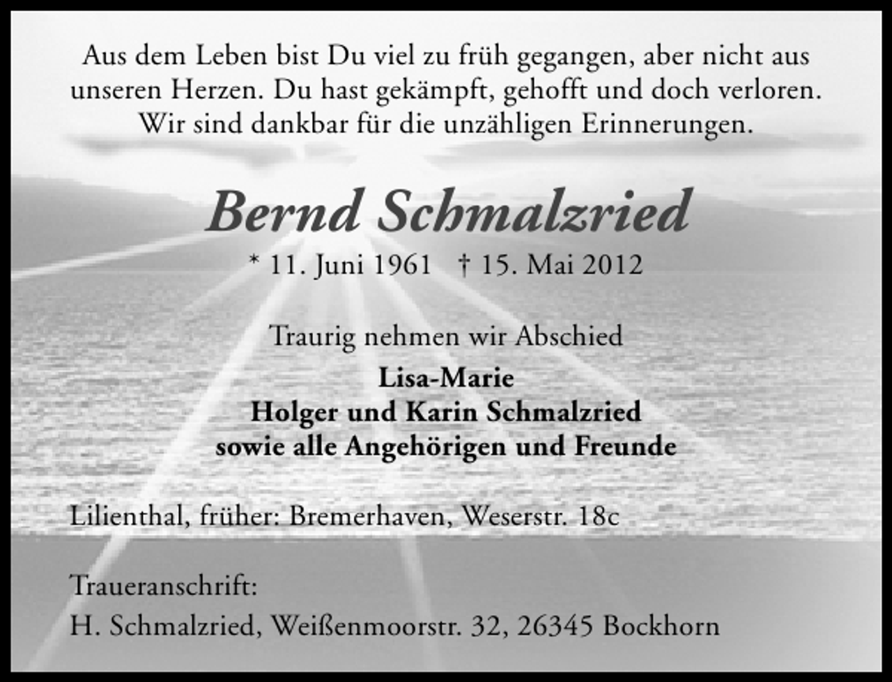 <p>Aus dem Leben bist Du viel zu früh gegangen, aber nicht aus<br />unseren Herzen. Du hast gekämpft, gehofft und doch verloren.<br />Wir sind dankbar für die unzähligen Erinnerungen.</p><p>Bernd Schmalzried<br />* 11. Juni 1961 † 15. Mai 2012</p><p>Traurig nehmen wir Abschied<br />Lisa-Marie<br />Holger und Karin Schmalzried<br />sowie alle Angehörigen und Freunde<br />Lilienthal, früher: Bremerhaven, Weserstr. 18c<br />Traueranschrift:<br />H. Schmalzried, Weißenmoorstr. 32, 26345 Bockhorn</p>