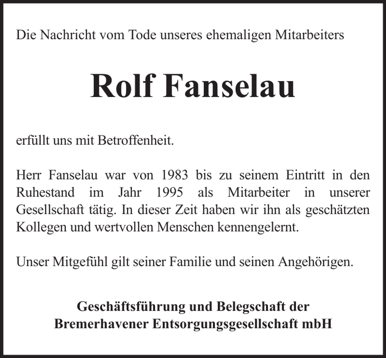 <p>Die Nachricht vom Tode unseres ehemaligen Mitarbeiters</p><p>Rolf Fanselau<br />erfüllt uns mit Betroffenheit.<br />Herr Fanselau war von 1983 bis zu seinem Eintritt in den<br />Ruhestand im Jahr 1995 als Mitarbeiter in unserer<br />Gesellschaft tätig. In dieser Zeit haben wir ihn als geschätzten<br />Kollegen und wertvollen Menschen kennengelernt.<br />Unser Mitgefühl gilt seiner Familie und seinen Angehörigen.<br />Geschäftsführung und Belegschaft der<br />Bremerhavener Entsorgungsgesellschaft mbH</p>