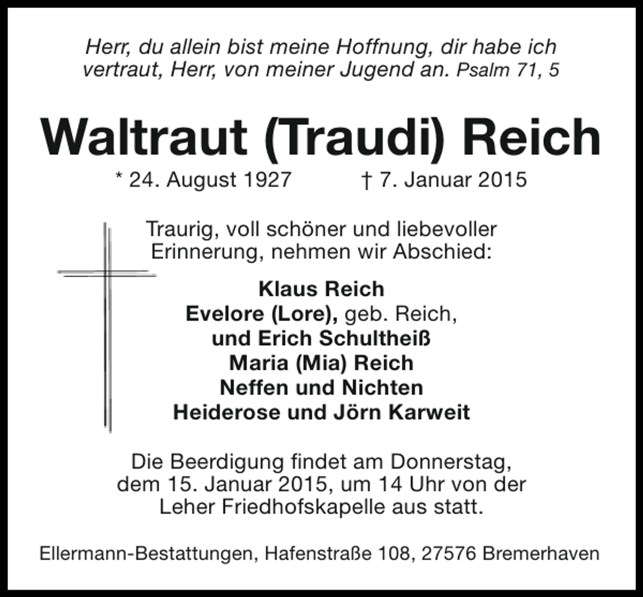 <p>Herr, du allein bist meine Hoffnung, dir habe ich<br />vertraut, Herr, von meiner Jugend an. Psalm 71, 5</p><p>Waltraut (Traudi) Reich<br />* 24. August 1927</p><p>† 7. Januar 2015</p><p>Traurig, voll schöner und liebevoller<br />Erinnerung, nehmen wir Abschied:<br />Klaus Reich<br />Evelore (Lore), geb. Reich,<br />und Erich Schultheiß<br />Maria (Mia) Reich<br />Neffen und Nichten<br />Heiderose und Jörn Karweit<br />Die Beerdigung findet am Donnerstag,<br />dem 15. Januar 2015, um 14 Uhr von der<br />Leher Friedhofskapelle aus statt.<br />Ellermann-Bestattungen, Hafenstraße 108, 27576 Bremerhaven</p>