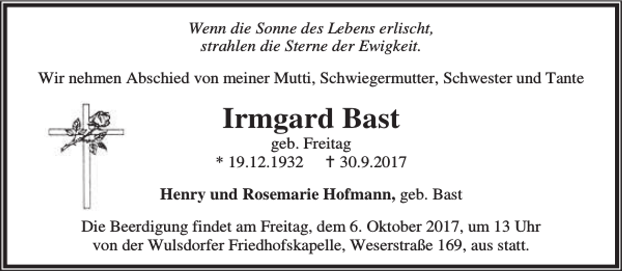 <p>Wenn die Sonne des Lebens erlischt,<br />strahlen die Sterne der Ewigkeit.<br />Wir nehmen Abschied von meiner Mutti, Schwiegermutter, Schwester und Tante</p><p>Irmgard Bast</p><p>geb. Freitag<br />* 19.12.1932 B 30.9.2017<br />Henry und Rosemarie Hofmann, geb. Bast<br />Die Beerdigung findet am Freitag, dem 6. Oktober 2017, um 13 Uhr<br />von der Wulsdorfer Friedhofskapelle, Weserstraße 169, aus statt.</p>
