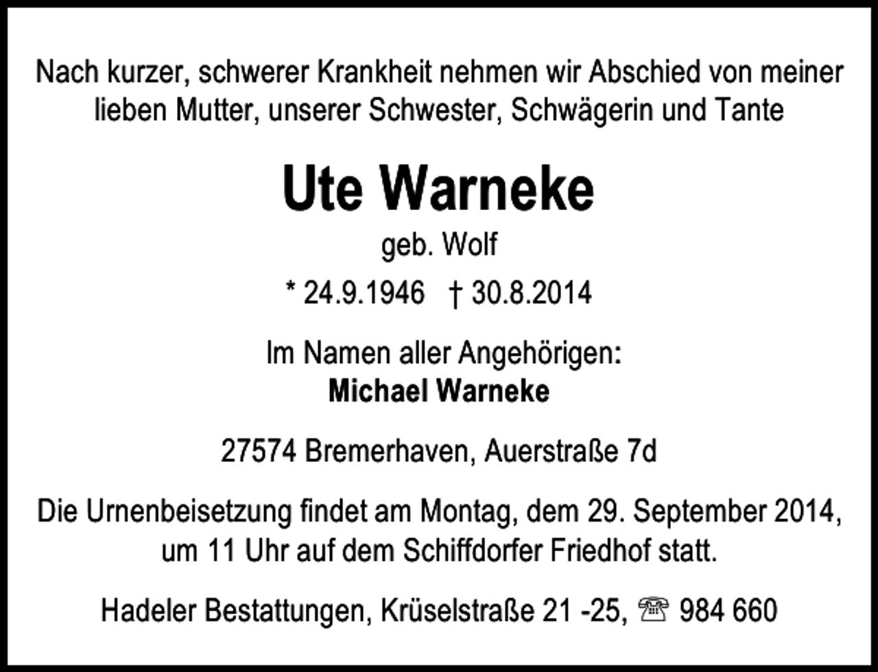 <p>Nach kurzer, schwerer Krankheit nehmen wir Abschied von meiner<br />lieben Mutter, unserer Schwester, Schwägerin und Tante</p><p>Ute Warneke<br />geb. Wolf<br />* 24.9.1946 † 30.8.2014</p><p>Im Namen aller Angehörigen:<br />Michael Warneke<br />27574 Bremerhaven, Auerstraße 7d<br />Die Urnenbeisetzung findet am Montag, dem 29. September 2014,<br />um 11 Uhr auf dem Schiffdorfer Friedhof statt.<br />Hadeler Bestattungen, Krüselstraße 21 -25, ℡ 984 660</p>