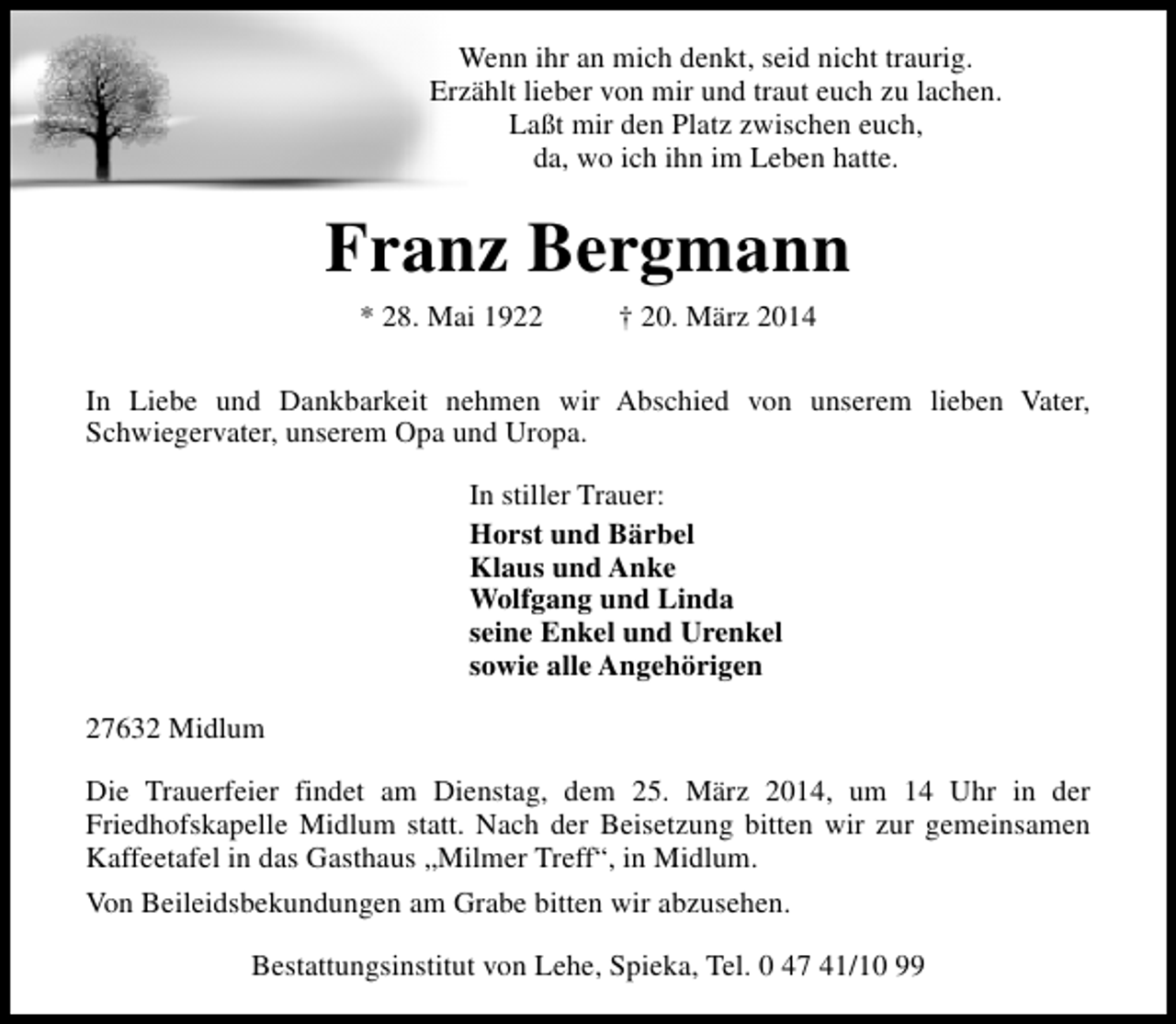 <p>Wenn ihr an mich denkt, seid nicht traurig.<br />Erzählt lieber von mir und traut euch zu lachen.<br />Laßt mir den Platz zwischen euch,<br />da, wo ich ihn im Leben hatte.</p><p>Franz Bergmann<br />* 28. Mai 1922</p><p>† 20. März 2014</p><p>In Liebe und Dankbarkeit nehmen wir Abschied von unserem lieben Vater,<br />Schwiegervater, unserem Opa und Uropa.<br />In stiller Trauer:<br />Horst und Bärbel<br />Klaus und Anke<br />Wolfgang und Linda<br />seine Enkel und Urenkel<br />sowie alle Angehörigen<br />27632 Midlum<br />Die Trauerfeier findet am Dienstag, dem 25. März 2014, um 14 Uhr in der<br />Friedhofskapelle Midlum statt. Nach der Beisetzung bitten wir zur gemeinsamen<br />Kaffeetafel in das Gasthaus „Milmer Treff“, in Midlum.<br />Von Beileidsbekundungen am Grabe bitten wir abzusehen.<br />Bestattungsinstitut von Lehe, Spieka, Tel. 0 47 41/10 99</p>