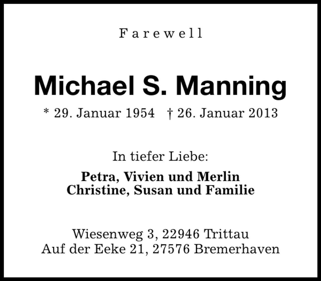 <p>Farewell</p>
<p>Michael S. Manning<br />* 29. Januar 1954</p>
<p>† 26. Januar 2013<br />In tiefer Liebe:<br />Petra, Vivien und Merlin<br />Christine, Susan und Familie<br />Wiesenweg 3, 22946 Trittau<br />Auf der Eeke 21, 27576 Bremerhaven</p>