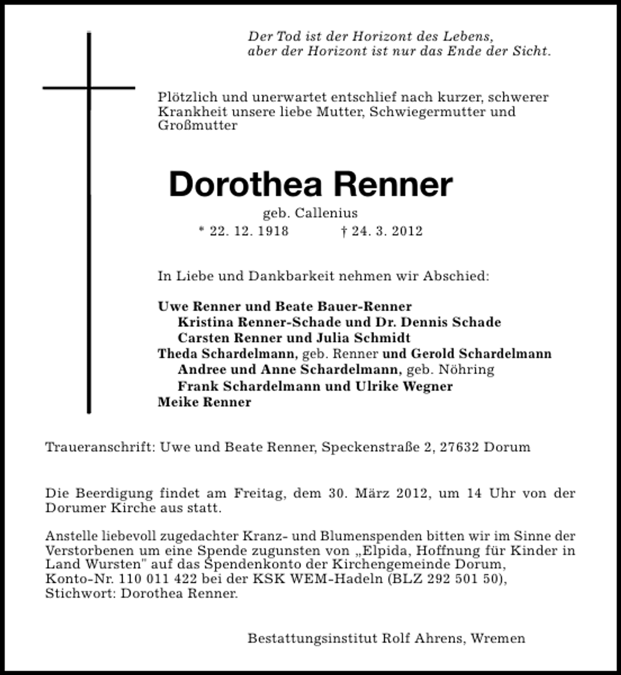 <p>Der Tod ist der Horizont des Lebens,<br />aber der Horizont ist nur das Ende der Sicht.<br />Plötzlich und unerwartet entschlief nach kurzer, schwerer<br />Krankheit unsere liebe Mutter, Schwiegermutter und<br />Großmutter</p><p>Dorothea Renner<br />geb. Callenius<br />* 22. 12. 1918<br />† 24. 3. 2012</p><p>In Liebe und Dankbarkeit nehmen wir Abschied:<br />Uwe Renner und Beate Bauer-Renner<br />Kristina Renner-Schade und Dr. Dennis Schade<br />Carsten Renner und Julia Schmidt<br />Theda Schardelmann, geb. Renner und Gerold Schardelmann<br />Andree und Anne Schardelmann, geb. Nöhring<br />Frank Schardelmann und Ulrike Wegner<br />Meike Renner<br />Traueranschrift: Uwe und Beate Renner, Speckenstraße 2, 27632 Dorum<br />Die Beerdigung findet am Freitag, dem 30. März 2012, um 14 Uhr von der<br />Dorumer Kirche aus statt.<br />Anstelle liebevoll zugedachter Kranz- und Blumenspenden bitten wir im Sinne der<br />Verstorbenen um eine Spende zugunsten von „Elpida, Hoffnung für Kinder in<br />Land Wursten" auf das Spendenkonto der Kirchengemeinde Dorum,<br />Konto-Nr. 1111 422 bei der KSK WEM-Hadeln (BLZ 292 501 50),<br />Stichwort: Dorothea Renner.<br />Bestattungsinstitut Rolf Ahrens, Wremen</p>