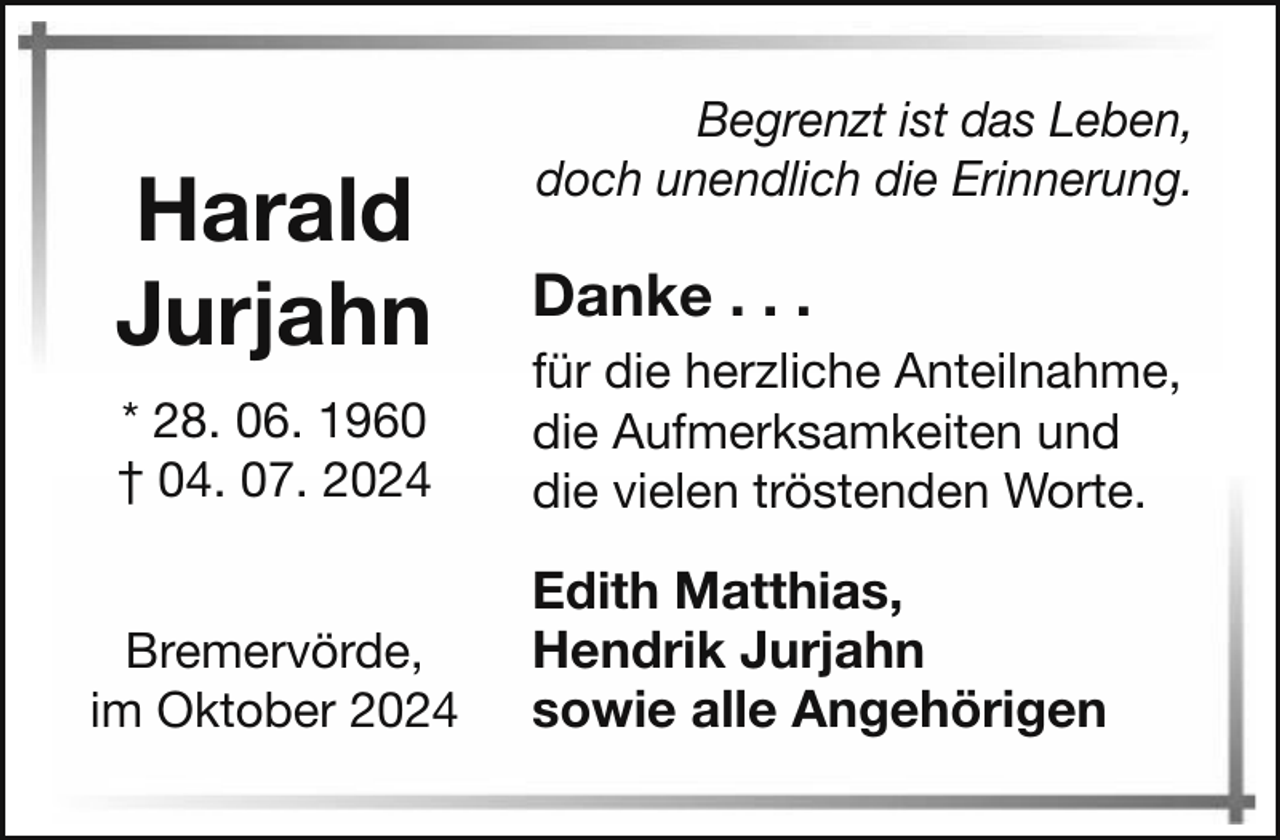 <p>Harald<br />Jurjahn<br />* 28. 06. 1960<br />† 04. 07. 2024</p><p>Bremervörde,<br />im Oktober 2024</p><p>Begrenzt ist das Leben,<br />doch unendlich die Erinnerung.</p><p>Danke . . .<br />für die herzliche Anteilnahme,<br />die Aufmerksamkeiten und<br />die vielen tröstenden Worte.</p><p>Edith Matthias,<br />Hendrik Jurjahn<br />sowie alle Angehörigen</p>