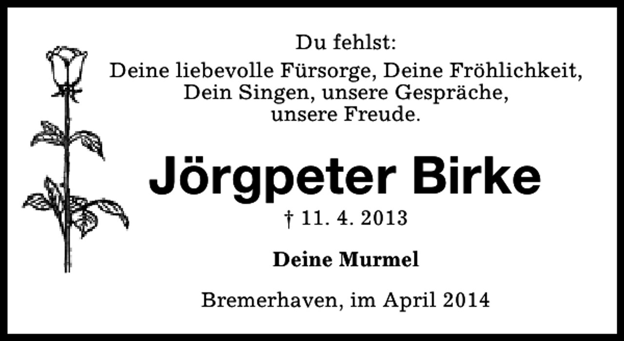 <p>Du fehlst:<br />Deine liebevolle Fürsorge, Deine Fröhlichkeit,<br />Dein Singen, unsere Gespräche,<br />unsere Freude.</p><p>Jörgpeter Birke<br />† 11. 4. 2013</p><p>Deine Murmel<br />Bremerhaven, im April 2014</p>