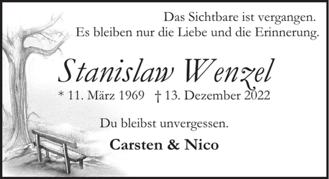 <p>Das Sichtbare ist vergangen.<br />Es bleiben nur die Liebe und die Erinnerung.</p><p>Stanislaw Wenzel<br />* 11. März 1969 † 13. Dezember 2022<br />Du bleibst unvergessen.</p><p>Carsten &amp; Nico</p>