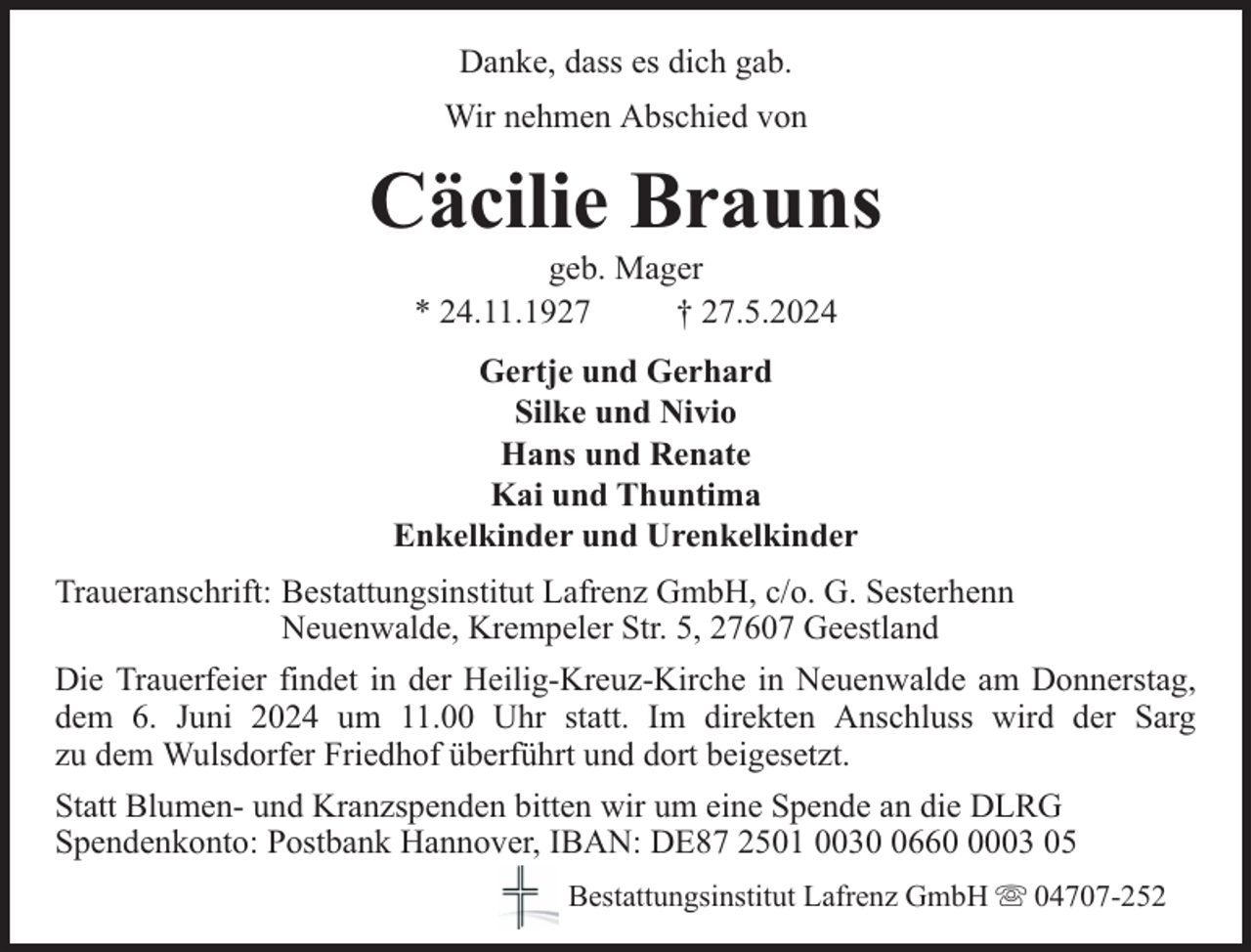 <p>Danke, dass es dich gab.<br />Wir nehmen Abschied von</p><p>Cäcilie Brauns<br />geb. Mager<br />* 24.11.1927<br />† 27.5.2024</p><p>Gertje und Gerhard<br />Silke und Nivio<br />Hans und Renate<br />Kai und Thuntima<br />Enkelkinder und Urenkelkinder<br />Traueranschrift: Bestattungsinstitut Lafrenz GmbH, c/o. G. Sesterhenn<br />Neuenwalde, Krempeler Str. 5, 27607 Geestland<br />Die Trauerfeier findet in der Heilig-Kreuz-Kirche in Neuenwalde am Donnerstag,<br />dem 6. Juni 2024 um 11.00 Uhr statt. Im direkten Anschluss wird der Sarg<br />zu dem Wulsdorfer Friedhof überführt und dort beigesetzt.<br />Statt Blumen- und Kranzspenden bitten wir um eine Spende an die DLRG<br />Spendenkonto: Postbank Hannover, IBAN: DE87 2501 00366003 05<br />Bestattungsinstitut Lafrenz GmbH</p><p>04707-252</p>