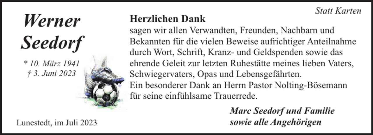 <p>Werner<br />Seedorf<br />* 10. März 1941<br />† 3. Juni 2023</p><p>Lunestedt, im Juli 2023</p><p>Herzlichen Dank</p><p>Statt Karten</p><p>sagen wir allen Verwandten, Freunden, Nachbarn und<br />Bekannten für die vielen Beweise aufrichtiger Anteilnahme<br />durch Wort, Schrift, Kranz- und Geldspenden sowie das<br />ehrende Geleit zur letzten Ruhestätte meines lieben Vaters,<br />Schwiegervaters, Opas und Lebensgefährten.<br />Ein besonderer Dank an Herrn Pastor Nolting-Bösemann<br />für seine einfühlsame Trauerrede.<br />Marc Seedorf und Familie<br />sowie alle Angehörigen</p>
