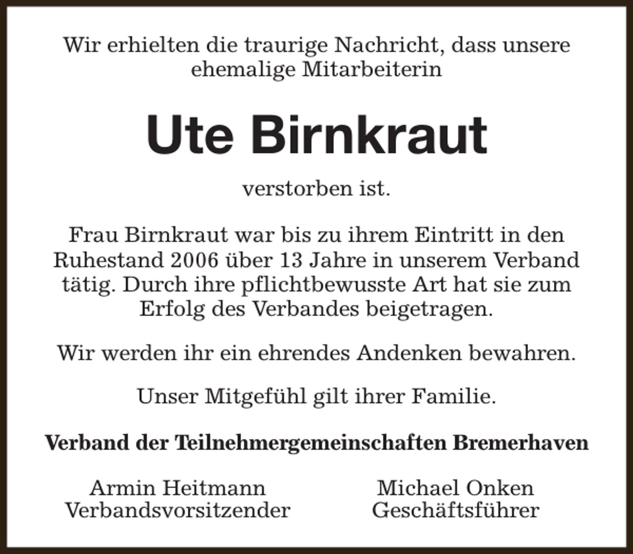 <p>Wir erhielten die traurige Nachricht, dass unsere<br />ehemalige Mitarbeiterin</p><p>Ute Birnkraut<br />verstorben ist.<br />Frau Birnkraut war bis zu ihrem Eintritt in den<br />Ruhestand 2006 über 13 Jahre in unserem Verband<br />tätig. Durch ihre pflichtbewusste Art hat sie zum<br />Erfolg des Verbandes beigetragen.<br />Wir werden ihr ein ehrendes Andenken bewahren.<br />Unser Mitgefühl gilt ihrer Familie.<br />Verband der Teilnehmergemeinschaften Bremerhaven<br />Armin Heitmann<br />Verbandsvorsitzender</p><p>Michael Onken<br />Geschäftsführer</p>