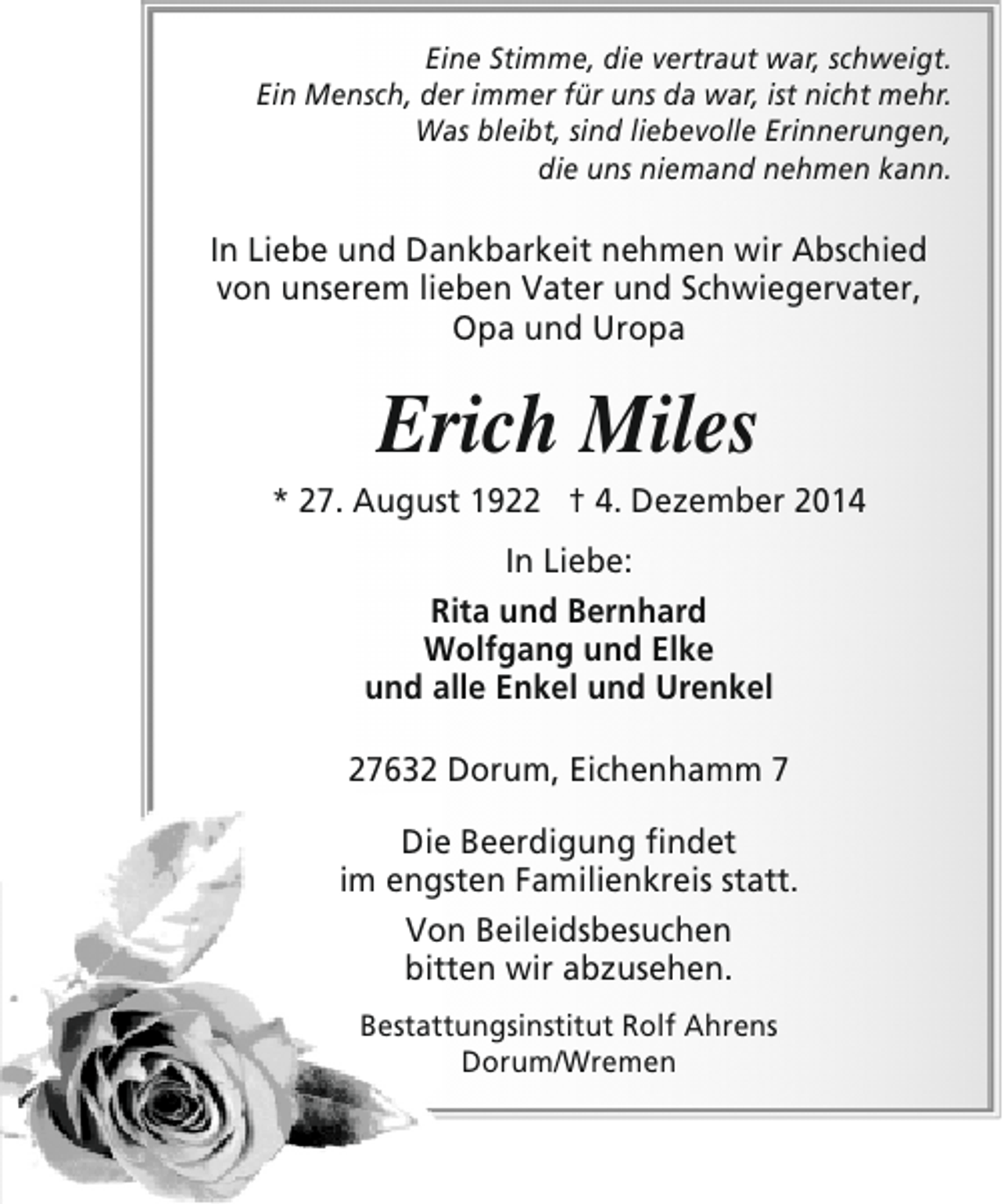 <p>Eine Stimme, die vertraut war, schweigt.<br />Ein Mensch, der immer für uns da war, ist nicht mehr.<br />Was bleibt, sind liebevolle Erinnerungen,<br />die uns niemand nehmen kann.</p><p>In Liebe und Dankbarkeit nehmen wir Abschied<br />von unserem lieben Vater und Schwiegervater,<br />Opa und Uropa</p><p>Erich Miles</p><p>* 27. August 1922 † 4. Dezember 2014<br />In Liebe:<br />Rita und Bernhard<br />Wolfgang und Elke<br />und alle Enkel und Urenkel<br />27632 Dorum, Eichenhamm 7<br />Die Beerdigung findet<br />im engsten Familienkreis statt.<br />Von Beileidsbesuchen<br />bitten wir abzusehen.<br />Bestattungsinstitut Rolf Ahrens<br />Dorum/Wremen</p>
