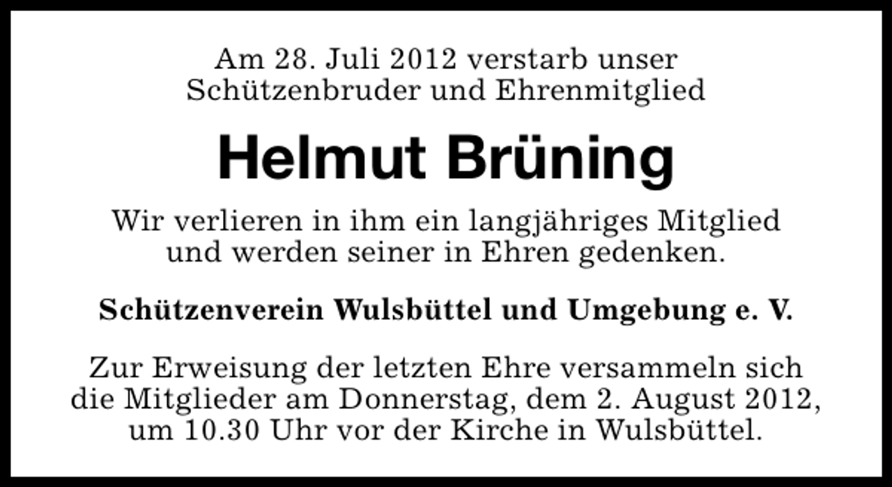 <p>Am 28. Juli 2012 verstarb unser<br />Schützenbruder und Ehrenmitglied</p><p>Helmut Brüning<br />Wir verlieren in ihm ein langjähriges Mitglied<br />und werden seiner in Ehren gedenken.<br />Schützenverein Wulsbüttel und Umgebung e. V.<br />Zur Erweisung der letzten Ehre versammeln sich<br />die Mitglieder am Donnerstag, dem 2. August 2012,<br />um 10.30 Uhr vor der Kirche in Wulsbüttel.</p>
