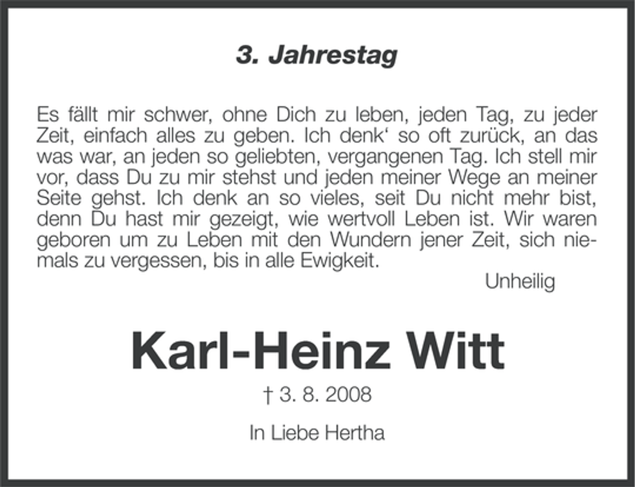 <p>3. Jahrestag<br />Es fällt mir schwer, ohne Dich zu leben, jeden Tag, zu jeder<br />Zeit, einfach alles zu geben. Ich denk‘ so oft zurück, an das<br />was war, an jeden so geliebten, vergangenen Tag. Ich stell mir<br />vor, dass Du zu mir stehst und jeden meiner Wege an meiner<br />Seite gehst. Ich denk an so vieles, seit Du nicht mehr bist,<br />denn Du hast mir gezeigt, wie wertvoll Leben ist. Wir waren<br />geboren um zu Leben mit den Wundern jener Zeit, sich niemals zu vergessen, bis in alle Ewigkeit.<br />Unheilig</p><p>Karl-Heinz Witt<br />† 3. 8. 2008<br />In Liebe Hertha</p>