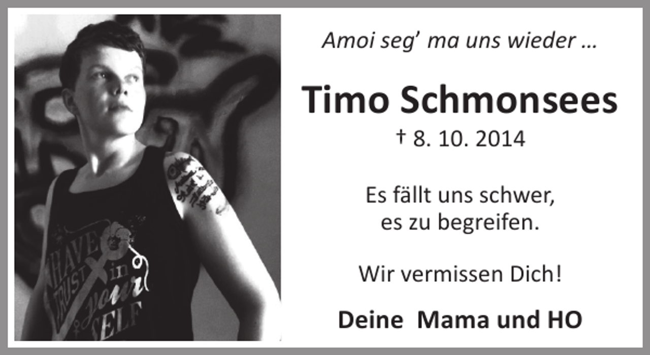 <p>Amoi seg’ ma uns wieder …</p><p>Timo Schmonsees<br />† 8. 10. 2014</p><p>Es fällt uns schwer,<br />es zu begreifen.<br />Wir vermissen Dich!</p><p>Deine Mama und HO</p>