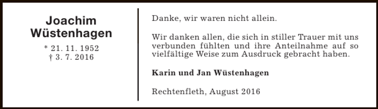 <p>Joachim<br />Wüstenhagen<br />* 21. 11. 1952<br />† 3. 7. 2016</p><p>Danke, wir waren nicht allein.<br />Wir danken allen, die sich in stiller Trauer mit uns<br />verbunden fühlten und ihre Anteilnahme auf so<br />vielfältige Weise zum Ausdruck gebracht haben.<br />Karin und Jan Wüstenhagen<br />Rechtenfleth, August 2016</p>