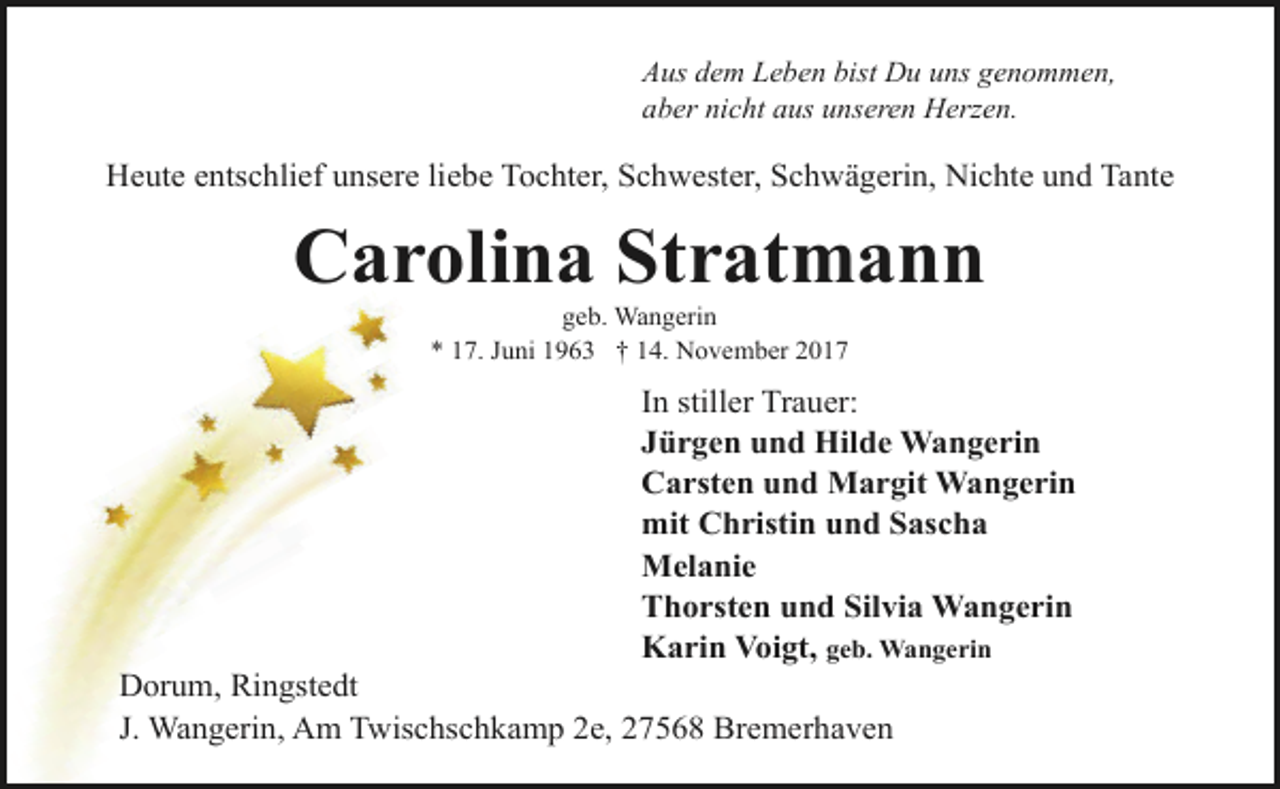 <p>Aus dem Leben bist Du uns genommen,<br />aber nicht aus unseren Herzen.</p>
<p>Heute entschlief unsere liebe Tochter, Schwester, Schwägerin, Nichte und Tante</p>
<p>Carolina Stratmann<br />geb. Wangerin<br />* 17. Juni 1963 † 14. November 2017</p>
<p>In stiller Trauer:<br />Jürgen und Hilde Wangerin<br />Carsten und Margit Wangerin<br />mit Christin und Sascha<br />Melanie<br />Thorsten und Silvia Wangerin<br />Karin Voigt, geb. Wangerin</p>
<p>Dorum, Ringstedt<br />J. Wangerin, Am Twischschkamp 2e, 27568 Bremerhaven</p>
