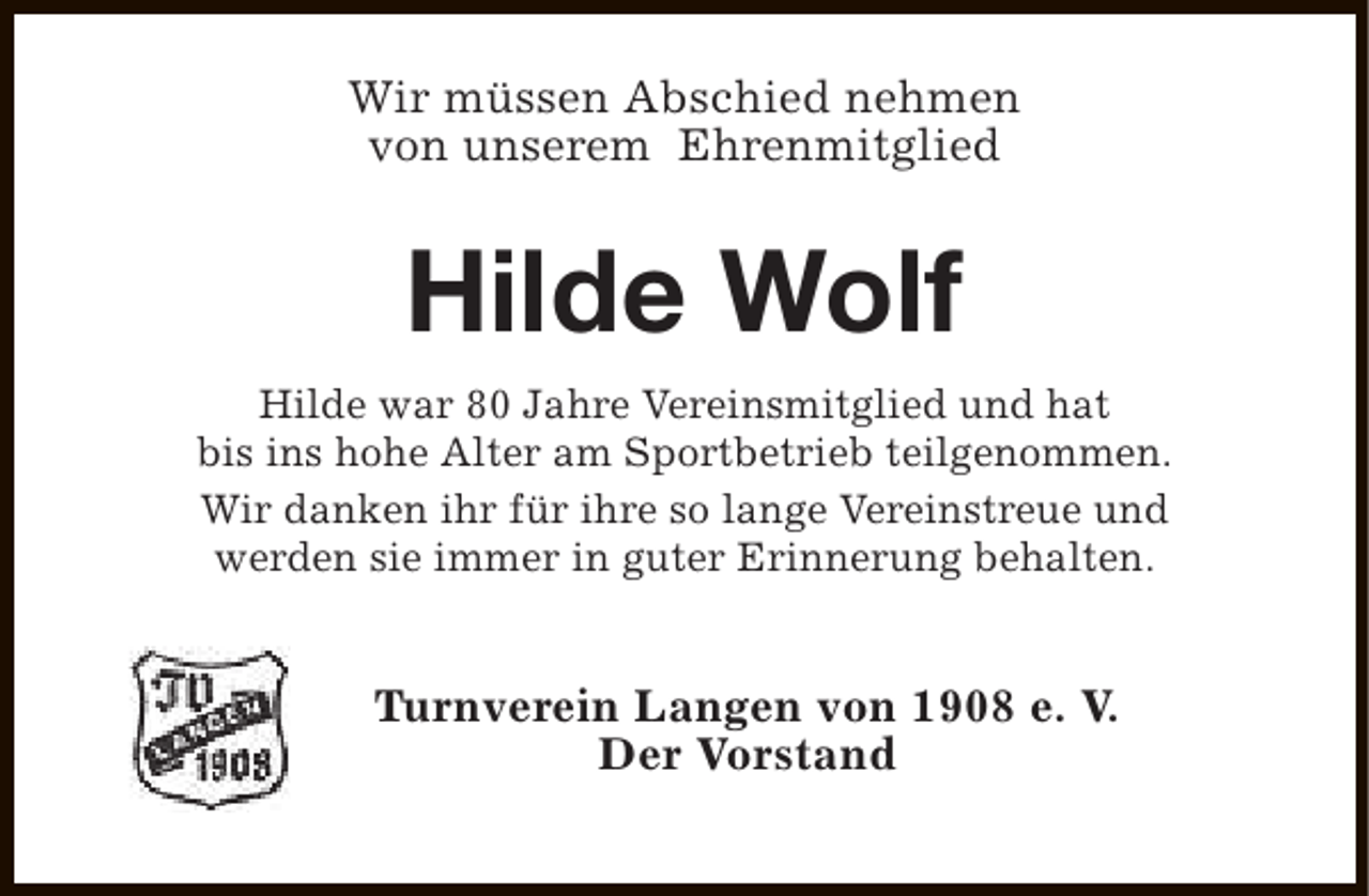 <p>Wir müssen Abschied nehmen<br />von unserem Ehrenmitglied</p><p>Hilde Wolf<br />Hilde war 80 Jahre Vereinsmitglied und hat<br />bis ins hohe Alter am Sportbetrieb teilgenommen.<br />Wir danken ihr für ihre so lange Vereinstreue und<br />werden sie immer in guter Erinnerung behalten.</p><p>Turnverein Langen von 1908 e. V.<br />Der Vorstand</p>
