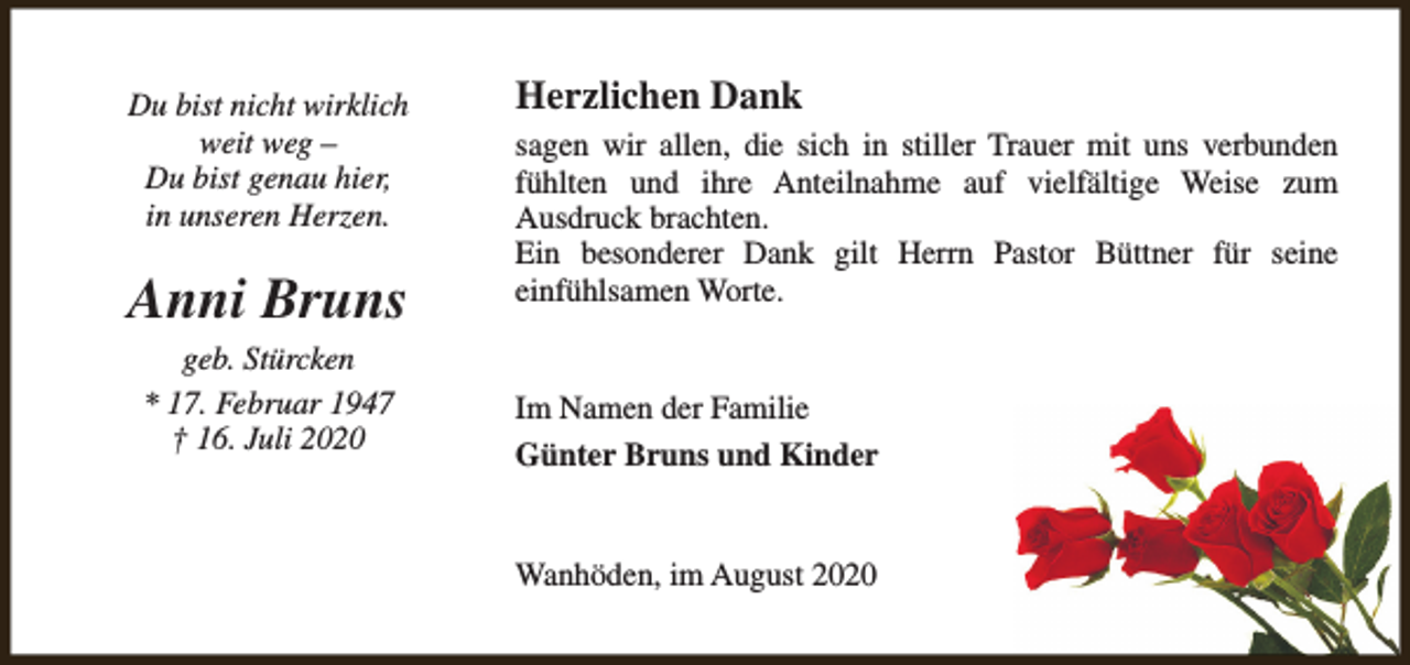 <p>Du bist nicht wirklich<br />weit weg –<br />Du bist genau hier,<br />in unseren Herzen.</p><p>Anni Bruns<br />geb. Stürcken<br />* 17. Februar 1947<br />† 16. Juli 2020</p><p>Herzlichen Dank<br />sagen wir allen, die sich in stiller Trauer mit uns verbunden<br />fühlten und ihre Anteilnahme auf vielfältige Weise zum<br />Ausdruck brachten.<br />Ein besonderer Dank gilt Herrn Pastor Büttner für seine<br />einfühlsamen Worte.<br />Im Namen der Familie<br />Günter Bruns und Kinder<br />Wanhöden, im August 2020</p>