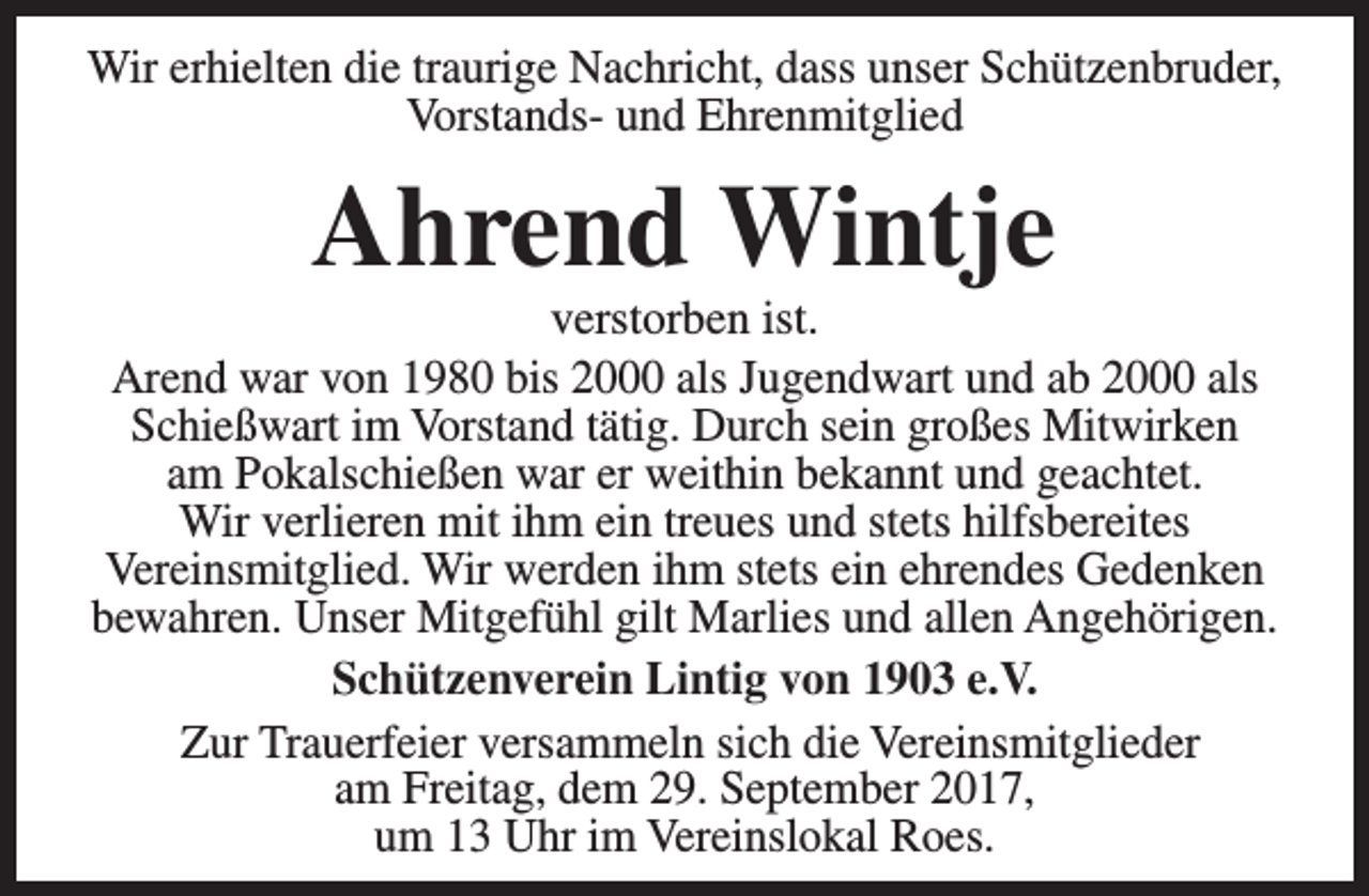 <p>Wir erhielten die traurige Nachricht, dass unser Schützenbruder,<br />Vorstands- und Ehrenmitglied</p><p>Ahrend Wintje</p><p>verstorben ist.<br />Arend war von 1980 bis 2000 als Jugendwart und ab 2000 als<br />Schießwart im Vorstand tätig. Durch sein großes Mitwirken<br />am Pokalschießen war er weithin bekannt und geachtet.<br />Wir verlieren mit ihm ein treues und stets hilfsbereites<br />Vereinsmitglied. Wir werden ihm stets ein ehrendes Gedenken<br />bewahren. Unser Mitgefühl gilt Marlies und allen Angehörigen.<br />Schützenverein Lintig von 1903 e.V.<br />Zur Trauerfeier versammeln sich die Vereinsmitglieder<br />am Freitag, dem 29. September 2017,<br />um 13 Uhr im Vereinslokal Roes.</p>