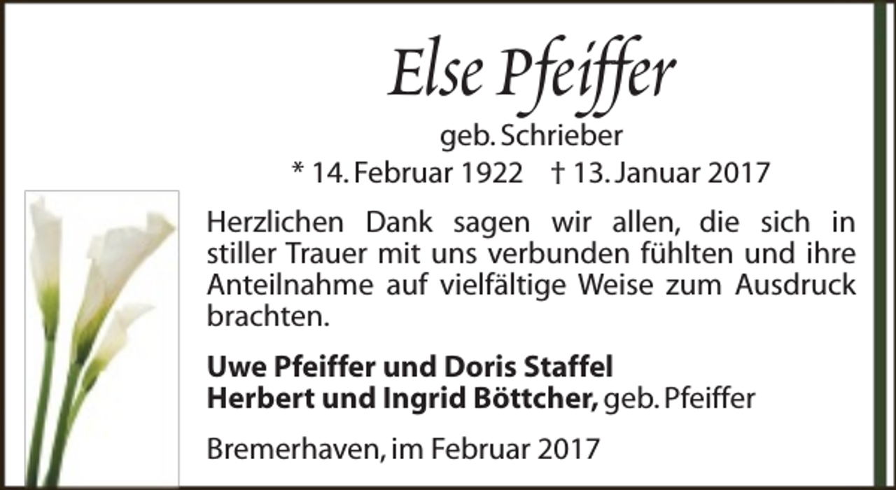 <p>Else Pfeiffer</p><p>geb. Schrieber<br />* 14. Februar 1922 † 13. Januar 2017<br />Herzlichen Dank sagen wir allen, die sich in<br />stiller Trauer mit uns verbunden fühlten und ihre<br />Anteilnahme auf vielfältige Weise zum Ausdruck<br />brachten.<br />Uwe Pfeiffer und Doris Staffel<br />Herbert und Ingrid Böttcher, geb. Pfeiffer<br />Bremerhaven, im Februar 2017</p>